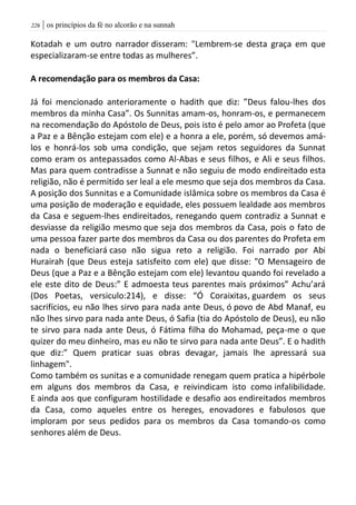 | os princípios da fé no alcorão e na sunnah226
Kotadah e um outro narrador disseram: "Lembrem-se desta graça em que
especializaram-se entre todas as mulheres”.
A recomendação para os membros da Casa:
Já foi mencionado anterioramente o hadith que diz: ”Deus falou-lhes dos
membros da minha Casa”. Os Sunnitas amam-os, honram-os, e permanecem
na recomendação do Apóstolo de Deus, pois isto é pelo amor ao Profeta (que
a Paz e a Bênção estejam com ele) e a honra a ele, porém, só devemos amá-
los e honrá-los sob uma condição, que sejam retos seguidores da Sunnat
como eram os antepassados como Al-Abas e seus filhos, e Ali e seus filhos.
Mas para quem contradisse a Sunnat e não seguiu de modo endireitado esta
religião, não é permitido ser leal a ele mesmo que seja dos membros da Casa.
A posição dos Sunnitas e a Comunidade islâmica sobre os membros da Casa é
uma posição de moderação e equidade, eles possuem lealdade aos membros
da Casa e seguem-lhes endireitados, renegando quem contradiz a Sunnat e
desviasse da religião mesmo que seja dos membros da Casa, pois o fato de
uma pessoa fazer parte dos membros da Casa ou dos parentes do Profeta em
nada o beneficiará caso não sigua reto a religião. Foi narrado por Abi
Hurairah (que Deus esteja satisfeito com ele) que disse: "O Mensageiro de
Deus (que a Paz e a Bênção estejam com ele) levantou quando foi revelado a
ele este dito de Deus:” E admoesta teus parentes mais próximos” Achu’ará
(Dos Poetas, versiculo:214), e disse: “Ó Coraixitas, guardem os seus
sacrifícios, eu não lhes sirvo para nada ante Deus, ó povo de Abd Manaf, eu
não lhes sirvo para nada ante Deus, ó Safia (tia do Apóstolo de Deus), eu não
te sirvo para nada ante Deus, ó Fátima filha do Mohamad, peça-me o que
quizer do meu dinheiro, mas eu não te sirvo para nada ante Deus”. E o hadith
que diz:” Quem praticar suas obras devagar, jamais lhe apressará sua
linhagem".
Como também os sunitas e a comunidade renegam quem pratica a hipérbole
em alguns dos membros da Casa, e reivindicam isto como infalibilidade.
E ainda aos que configuram hostilidade e desafio aos endireitados membros
da Casa, como aqueles entre os hereges, enovadores e fabulosos que
imploram por seus pedidos para os membros da Casa tomando-os como
senhores além de Deus.
 