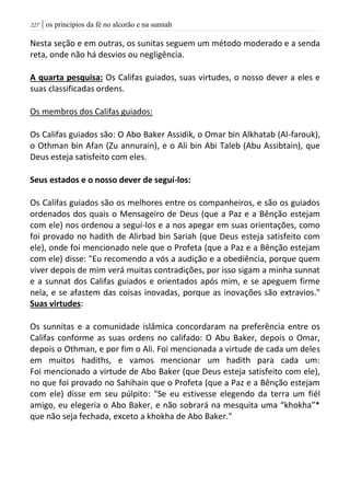 | os princípios da fé no alcorão e na sunnah227
Nesta seção e em outras, os sunitas seguem um método moderado e a senda
reta, onde não há desvios ou negligência.
A quarta pesquisa: Os Califas guiados, suas virtudes, o nosso dever a eles e
suas classificadas ordens.
Os membros dos Califas guiados:
Os Califas guiados são: O Abo Baker Assidik, o Omar bin Alkhatab (Al-farouk),
o Othman bin Afan (Zu annurain), e o Ali bin Abi Taleb (Abu Assibtain), que
Deus esteja satisfeito com eles.
Seus estados e o nosso dever de seguí-los:
Os Califas guiados são os melhores entre os companheiros, e são os guiados
ordenados dos quais o Mensageiro de Deus (que a Paz e a Bênção estejam
com ele) nos ordenou a seguí-los e a nos apegar em suas orientações, como
foi provado no hadith de Alirbad bin Sariah (que Deus esteja satisfeito com
ele), onde foi mencionado nele que o Profeta (que a Paz e a Bênção estejam
com ele) disse: "Eu recomendo a vós a audição e a obediência, porque quem
viver depois de mim verá muitas contradições, por isso sigam a minha sunnat
e a sunnat dos Califas guiados e orientados após mim, e se apeguem firme
nela, e se afastem das coisas inovadas, porque as inovações são extravios."
Suas virtudes:
Os sunnitas e a comunidade islâmica concordaram na preferência entre os
Califas conforme as suas ordens no califado: O Abu Baker, depois o Omar,
depois o Othman, e por fim o Ali. Foi mencionada a virtude de cada um deles
em muitos hadiths, e vamos mencionar um hadith para cada um:
Foi mencionado a virtude de Abo Baker (que Deus esteja satisfeito com ele),
no que foi provado no Sahihain que o Profeta (que a Paz e a Bênção estejam
com ele) disse em seu púlpito: "Se eu estivesse elegendo da terra um fiél
amigo, eu elegeria o Abo Baker, e não sobrará na mesquita uma “khokha”*
que não seja fechada, exceto a khokha de Abo Baker."
 