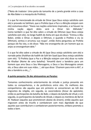 | os princípios da fé no alcorão e na sunnah228
(*Nota de tradutor: Uma porta do tamanho de a janela grande entre a casa
de Abo Baker e a mesquita do Profeta).
E o que foi mencionado da virtude de Omar (que Deus esteja satisfeito com
ele) e provado no Sahihain, que o Profeta (que a Paz e a Bênção estejam com
ele) costumava dizer: "Havia nas nações anteriores inspirados, e se houver na
minha nação algum deles será o Omar bin Alkhatab."
Como também o que foi dito sobre a virtude de Othman (que Deus esteja
satisfeito com ele), no longo hadith de Aisha em que ela disse: "Entrou o Abu
Baker, então o Omar, e depois o Othman, e quando o Profeta o viu (o
Othman), sentou e arrumou sua roupa", então Aisha perguntou ao Profeta
porque ele fez isto, e ele disse: "Não me envergonho de um homem que os
anjos se envergonham dele."
E o que foi dito sobre a virtude de Ali (que Deus esteja satisfeito com ele) e
narrado pelos Shaikhan do hadith de Sahl bin Saad (que Deus esteja satisfeito
com ele): "O Profeta (que a Paz e a Bênção estejam com ele) disse na noite
de Khaibar (Nome de uma batalha): 'Amanhã darei a bandeira para um
homem que ama Deus e Seu Mensageiro, e Deus e Seu Mensageiro amam
ele, e Deus abre em suas mãos...', até que disse: 'Chamem para mim o Ali!', e
deu a bandeira a ele,,,,”.
A quinta pesquisa: Os dez alvissareiros ao Paraíso:
Tomamos conhecimento anteriormente da virtude e justiça presente em
todos os companheiros, e da preferência entre eles. Os melhores dos
companheiros são aqueles que em primeiro se converteram ao Islã dos
migrantes da religião, em seguida, os socorredores (Ansar do apóstolo),
então os participantes da batalha de Babr, e depois da batalha de Uhud, e em
seguida, os participantes da batalha de Ahzab, e depois os membros de Bai’at
Al- Radwan (aqueles que prometeram abaixo da árvore), então aqueles que
migraram antes do triunfo e combateram com mais dignidade do que
aqueles que contribuíram e combateram posteriormente, embora prometa a
todos o bem.
 