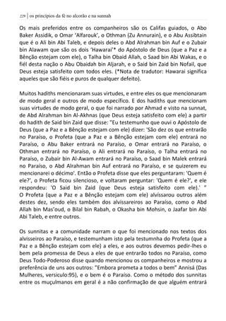 | os princípios da fé no alcorão e na sunnah229
Os mais preferidos entre os companheiros são os Califas guiados, o Abo
Baker Assidik, o Omar ‘Alfarouk’, o Othman (Zu Annurain), e o Abu Assibtain
que é o Ali bin Abi Taleb, e depois deles o Abd Alrahman bin Auf e o Zubair
bin Alawam que são os dois ‘Hawarai’* do Apóstolo de Deus (que a Paz e a
Bênção estejam com ele), o Talha bin Obaid Allah, o Saad bin Abi Wakas, e o
fiél desta nação o Abu Obaidah bin Aljarah, e o Said bin Zaid bin Nofail, que
Deus esteja satisfeito com todos eles. (*Nota de tradutor: Hawarai significa
aqueles que são fiéis e puros de qualquer defeito).
Muitos hadiths mencionaram suas virtudes, e entre eles os que mencionaram
de modo geral e outros de modo específico. E dos hadiths que mencionam
suas virtudes de modo geral, o que foi narrado por Ahmad e visto na sunnat,
de Abd Alrahman bin Al-Akhnas (que Deus esteja satisfeito com ele) a partir
do hadith de Said bin Zaid que disse: "Eu testemunho que ouvi o Apóstolo de
Deus (que a Paz e a Bênção estejam com ele) dizer: 'São dez os que entrarão
no Paraíso, o Profeta (que a Paz e a Bênção estejam com ele) entrará no
Paraíso, o Abu Baker entrará no Paraíso, o Omar entrará no Paraíso, o
Othman entrará no Paraíso, o Ali entrará no Paraíso, o Talha entrará no
Paraíso, o Zubair bin Al-Awam entrará no Paraíso, o Saad bin Malek entrará
no Paraíso, o Abd Alrahman bin Auf entrará no Paraíso, e se quizerem eu
mencionarei o décimo'. Então o Profeta disse que eles perguntaram: 'Quem é
ele?', o Profeta ficou silencioso, e voltaram perguntar: 'Quem é ele?', e ele
respondeu: 'O Said bin Zaid (que Deus esteja satisfeito com ele).' ”
O Profeta (que a Paz e a Bênção estejam com ele) alvíssarou outros além
destes dez, sendo eles também dos alvissareiros ao Paraíso, como o Abd
Allah bin Mas’oud, o Bilal bin Rabah, o Okasha bin Mohsin, o Jaafar bin Abi
Abi Taleb, e entre outros.
Os sunnitas e a comunidade narram o que foi mencionado nos textos dos
alvisseiros ao Paraíso, e testemunham isto pela testumnha do Profeta (que a
Paz e a Bênção estejam com ele) a eles, e aos outros devemos pedir-lhes o
bem pela promessa de Deus a eles de que entrarão todos no Paraíso, como
Deus Todo-Poderoso disse quando mencionou os companheiros e mostrou a
preferência de uns aos outros: ”Embora prometa a todos o bem” Annisá (Das
Mulheres, versiculo:95), e o bem é o Paraíso. Como o método dos sunnitas
entre os muçulmanos em geral é a não confirmação de que alguém entrará
 