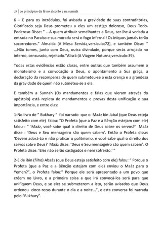 | os princípios da fé no alcorão e na sunnah23
6 – E para os incrédulos, foi avisada a gravidade de suas contraditórias,
Glorificado seja Deus prometeu a eles um castigo doloroso, Deus Todo-
Poderoso Disse: ” ...A quem atribuir semelhantes a Deus, ser-lhe-á vedada a
entrada no Paraíso e sua morada será o fogo infernal! Os iníquos jamais terão
socorredores.” Almaída (A Mesa Servida,versiculo:72), e também Disse: ”
...Não tomes, junto com Deus, outra divindade, porque serás arrojado no
inferno, censurado, rejeitado.”Alisrá (A Viagem Noturna,versiculo:39).
Todas estas evidências estão claras, entre outras que também assumem o
monoteísmo e a convocação a Deus, o apontamento a Sua graça, a
declaração da recompensa de quem submeteu-se a esta crença e a grandeza
da gravidade de quem não submeteu-se a ela.
E também a Sunnah (Os mandamentos e falas que vieram através do
apóstolo) está repleta de mandamentos e provas desta unificação e sua
importância, e entre elas:
1-No livro de ” Bukhary “ foi narrado que o Maáz bin Jabal (que Deus esteja
satisfeito com ele) falou: “O Profeta (que a Paz e a Bênção estejam com ele)
falou : ” ‘Maáz, você sabe qual o direito de Deus sobre os servos?’ Maáz
disse : ‘Deus e Seu mensageiro são quem sabem’. Então o Profeta disse:
‘Devem adorá-Lo e não praticar o politeísmo, e você sabe qual o direito dos
servos sobre Deus?’ Maáz disse: ‘Deus e Seu mensageiro são quem sabem’. O
Profeta disse: ‘Eles não serão castigados e nem sofrerão.’ ”
2-E de ibin (filho) Abaás (que Deus esteja satisfeito com ele) falou: “ Porque o
Profeta (que a Paz e a Bênção estejam com ele) enviou o Maáz para o
Yemen?”, o Profeta falou:” Porque ele será apresentado a um povo que
crêem no Livro, e a primeira coisa a que irá convocá-los será para que
unifiquem Deus, e se eles se submeterem a isto, serão avisados que Deus
ordenou cinco rezas durante o dia e a noite...”, e esta conversa foi narrada
pelo “Bukhary”.
 