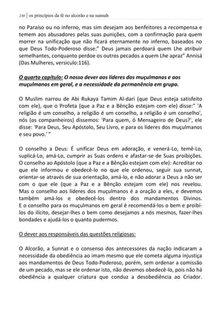 | os princípios da fé no alcorão e na sunnah231
no Paraíso ou no inferno, mas sim desejam aos benfeitores a recompensa e
temem aos abusadores pelas suas punições, com a confirmação para quem
morrer na unificação que não ficará eternamente no inferno, baseados no
que Deus Todo-Poderoso disse:” Deus jamais perdoará quem Lhe atribuir
semelhantes, conquanto perdoe os outros pecados a quem Lhe apraz” Annisá
(Das Mulheres, versiculo:116).
O quarto capítulo: O nosso dever aos líderes dos muçulmanos e aos
muçulmanos em geral, e a necessidade da permanência em grupo.
O Muslim narrou de Abi Rukaya Tamim Al-dari (que Deus esteja satisfeito
com ele), que o Profeta (que a Paz e a Bênção estejam com ele) disse:” 'A
religião é um conselho, a religião é um conselho, a religião é um conselho',
nós (os companheiros) dissemos: 'Para quem, ó Mensageiro de Deus?', ele
disse: 'Para Deus, Seu Apóstolo, Seu Livro, e para os líderes dos muçulmanos
e seu povo.' ”
O conselho a Deus: É unificar Deus em adoração, e venerá-Lo, temê-Lo,
suplicá-Lo, amá-Lo, cumprir as Suas ordens e afastar-se de Suas proibições.
O conselho ao Apóstolo (que a Paz e a Bênção estejam com ele): Acreditar no
que ele informou e obedecê-lo no que ele ordenou, seguir sua sunnat,
orientar-se através de sua orientação, amá-lo, e não adorar a Deus a não ser
com o que ele (que a Paz e a Bênção estejam com ele) nos revelou.
Mas o conselho aos líderes dos muçulmanos é a oração a eles, e devemos
também amá-los e obedecê-los dentro dos mandamentos Divinos.
E o conselho para os muçulmanos em geral é recomendá-los o bem e proibí-
los do ilícito, desejar-lhes o bem como desejamos a nós mesmos, fazer-lhes
bondades e ajudá-los o quanto pudermos.
O dever aos responsáveis das questões religiosas:
O Alcorão, a Sunnat e o consenso dos antecessores da nação indicaram a
necessidade da obediência ao imam mesmo que ele cometa alguma injustiça
aos mandamentos de Deus Todo-Poderoso, porém, sem ordenar a comissão
de um pecado, mas se ele ordenar isto, não devemos obedecê-lo, pois não há
obediência a qualquer criatura que conduz a desobediência ao Criador.
 