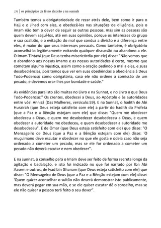 | os princípios da fé no alcorão e na sunnah230
Também temos a obrigatoriedade de rezar atrás dele, bem como ir para o
Hajj e o Jihad com eles, e obedecê-los nas situações de diligência, pois o
imam não tem o dever de seguir as outras pessoas, mas sim as pessoas são
quem devem seguí-los, até em suas opiniões, porque os interesses do grupo
e sua coalizão, e a evitação do mal que conduz a divisão e a diferença entre
eles, é maior do que seus interesses pessoais. Como também, é obrigatório
aconselhá-lo legitimamente evitando qualquer discussão ou abandono a ele.
O Imam Tihtawi (que Deus tenha misericórdia por ele) disse: "Não vemos que
o abandono aos nossos Imams e as nossas autoridades é certo, mesmo que
cometam alguma injustiça, assim como a oração pedindo o mal a eles, e suas
desobediências, pois temos que ver em suas obediências a obediência à Deus
Todo-Poderoso como obrigatória, caso ele não ordene a comissão de um
pecado, e devemos orar-lhes por bondade e saúde."
As evidências para isto são muitas no Livro e na Sunnat, e no Livro o que Deus
Todo-Poderoso:” Os crentes, obedecei a Deus, ao Apóstolo e às autoridades
entre vós! Annisá (Das Mulheres, versiculo:59). E na Sunnat, o hadith de Abi
Hurairah (que Deus esteja satisfeito com ele) a partir do hadith do Profeta
(que a Paz e a Bênção estejam com ele) que disse: "Quem me obedecer
obedeceu a Deus, e quem me desobedecer desobedeceu a Deus, e quem
obedecer a autoridade me obedeceu, e quem desobedecer a autoridade me
desobedeceu”. E de Omar (que Deus esteja satisfeito com ele) que disse: "O
Mensageiro de Deus (que a Paz e a Bênção estejam com ele) disse: 'O
muçulmano deve escutar e obedecer no que ele gosta e odeia caso não seja
ordenado a cometer um pecado, mas se ele for ordenado a cometer um
pecado não deverá escutar e nem obedecer”.
E na sunnat, o conselho para o Imam deve ser feito de forma secreta longe da
agitação e badalação, e isto foi indicado no que foi narrado por Ibn Abi
Aasem e outros, de Iyad bin Ghanam (que Deus esteja satisfeito com ele) que
disse: "O Mensageiro de Deus (que a Paz e a Bênção estejam com ele) disse:
'Quem quizer aconselhar o sultão não deverá demonstrar isto publicamente,
mas deverá pegar em sua mão, e se ele quiser escutar dê o conselho, mas se
ele não quiser a pessoa terá feito o seu dever”.
 