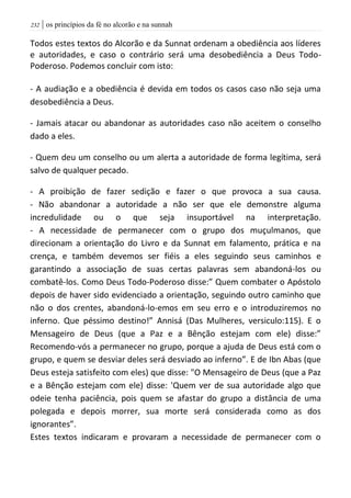 | os princípios da fé no alcorão e na sunnah232
Todos estes textos do Alcorão e da Sunnat ordenam a obediência aos líderes
e autoridades, e caso o contrário será uma desobediência a Deus Todo-
Poderoso. Podemos concluir com isto:
- A audiação e a obediência é devida em todos os casos caso não seja uma
desobediência a Deus.
- Jamais atacar ou abandonar as autoridades caso não aceitem o conselho
dado a eles.
- Quem deu um conselho ou um alerta a autoridade de forma legítima, será
salvo de qualquer pecado.
- A proibição de fazer sedição e fazer o que provoca a sua causa.
- Não abandonar a autoridade a não ser que ele demonstre alguma
incredulidade ou o que seja insuportável na interpretação.
- A necessidade de permanecer com o grupo dos muçulmanos, que
direcionam a orientação do Livro e da Sunnat em falamento, prática e na
crença, e também devemos ser fiéis a eles seguindo seus caminhos e
garantindo a associação de suas certas palavras sem abandoná-los ou
combatê-los. Como Deus Todo-Poderoso disse:” Quem combater o Apóstolo
depois de haver sido evidenciado a orientação, seguindo outro caminho que
não o dos crentes, abandoná-lo-emos em seu erro e o introduziremos no
inferno. Que péssimo destino!” Annisá (Das Mulheres, versiculo:115). E o
Mensageiro de Deus (que a Paz e a Bênção estejam com ele) disse:”
Recomendo-vós a permanecer no grupo, porque a ajuda de Deus está com o
grupo, e quem se desviar deles será desviado ao inferno”. E de Ibn Abas (que
Deus esteja satisfeito com eles) que disse: "O Mensageiro de Deus (que a Paz
e a Bênção estejam com ele) disse: 'Quem ver de sua autoridade algo que
odeie tenha paciência, pois quem se afastar do grupo a distância de uma
polegada e depois morrer, sua morte será considerada como as dos
ignorantes”.
Estes textos indicaram e provaram a necessidade de permanecer com o
 