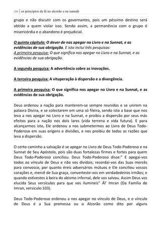 | os princípios da fé no alcorão e na sunnah233
grupo e não discutir com os governantes, pois um péssimo destino será
obtido a quem violar isso. Sendo assim, a permanência com o grupo é
misericórdia e o abandono é prejudicial.
O quinto cápitulo: O dever de nos apegar no Livro e na Sunnat, e as
evidências de sua obrigação. E isto inclui três pesquisas:
A primeira pesquisa: O que significa nos apegar no Livro e na Sunnat, e as
evidências de sua obrigação.
A segunda pesquisa: A advertência sobre as inovações.
A terceira pesquisa: A vituperação à dispersão e a divergência.
A primeira pesquisa: O que significa nos apegar no Livro e na Sunnat, e as
evidências de sua obrigação.
Deus ordenou a nação para manterem-se sempre reunidos e se unirem na
palavra Divina, e se colectarem em uma só fileira, sendo isto a base que nos
leva a nos apegar no Livro e na Sunnat, e proibiu a dispersão por seus más
efeitos para a nação nos dois lares (vida terrena e vida futura). E para
alcançarmos isto, Ele ordenou a nos submetermos ao Livro de Deus Todo-
Poderoso em suas origens e divisões, e nos proibiu de todas as razões que
leva a dispersão.
O certo caminho a salvação é se apegar no Livro de Deus Todo-Poderoso e na
Sunnat de Seu Apóstolo, pois são duas fortalezas firmes e fortes para quem
Deus Todo-Poderoso conciliou. Deus Todo-Poderoso disse:” E apegai-vos
todos ao vínculo de Deus e não vos dividais; recordai-vos das Suas mercês
para convosco, por quanto éreis adversários mútuos e Ele conciliou vossos
corações e, mercê de Sua graça, converteste-vos em verdadedeiros irmãos; e
quando estivestes à beira do abismo infernal, dele vos salvou. Assim Deus vos
elucida Seus versículos para que vos ilumineis” Ál’ Imran (Da Família de
Imran, versiculo:103).
Deus Todo-Poderoso ordenou a nos apegar no vínculo de Deus, e o vínculo
de Deus é a Sua promessa ou o Alcorão como dito por alguns
 