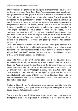 | os princípios da fé no alcorão e na sunnah234
interpretadores, e a promessa de Deus para os muçulmanos é seus apegues
no Livro e na Sunnat. Como Deus Todo-Poderoso ordenou aos muçulmanos
para permanecerem em grupo e proibiu a divisão e diferenciação. Deus
Todo-Poderoso disse:” Aceitai, pois, o que, (dos despojos), vos dê o Apóstolo,
e abstende-vos de quanto ele vos proíba” Al-haxr (Do Desterro, versiculo:7).
Isto é inclusivo a todos os pilares da religião, em suas cognoscíveis e
incognoscíveis divisões. Os servos devem aceitar o que foi revelado ao
Apóstolo e seguí-lo, sendo a discussão com ele ilícita, e a ordem do Profeta
sobre alguma questão é como a ordem de Deus Todo-Poderoso, e não é
concebida nenhuma permissão ou desculpa para alguém de largá-lo, como
não pode-se escutar os ditos de alguém além de Seus ditos. Como Deus
Todo-Poderoso disse:” Ó crentes, obedecei a Deus e Seu Apóstolo e não vos
afasteis dele enquanto o escutais (em prédica)” Alanfal (Dos Espólios,
versiculo:20).
Deus Todo-Poderoso ordenou aos Seus crentes servos para obedecê-Lo e
obedecer o Seu Apóstolo, e proibiu-os de contradizê-lo e se semelhar aos que
descrêem nele e aqueles recalcitrantes a ele. E por isto Ele disse: ”e não vos
afasteis dele”, que significa deixar Sua obediência e o cumprimento de Suas
ordens, como também deixar Suas proibições.
Deus Todo-Poderoso disse:” Ó crentes, obedecei a Deus, ao Apóstolo e às
autoridades dentre vós! Se disputardes sobre qualquer questão, recorrei a
Deus e ao Apóstolo se crerdes em Deus e no Dia do Juízo Final, porque isso
vos será preferível e de melhor alvitre” Annisá (Das Mulheres, versiculo: 59).
O Hafez ibn Kather disse: "Obedeçam a Deus, o que significa sigam o Seu
Livro, obedeçam Seu Apóstolo, o que significa sigam sua Sunnat, e as
autoridades entre vós no que ordenam-lhes na obediência de Deus e não em
Sua desobediência, pois não há obediência a uma criatura que conduz à
desobediência de Deus."
E sobre o dito de Deus: “Se disputardes sobre qualquer questão, recorrei a
Deus e ao Apóstolo”, o Mujahid disse: "Isso significa voltar para o Livro de
Deus e Seu Apóstolo com sua Sunnat."
Este é o mandamento de Deus, onde todas as perguntas que causaram
divergências entre todas as pessoas dos pilares da fé e suas divisões, devem
 