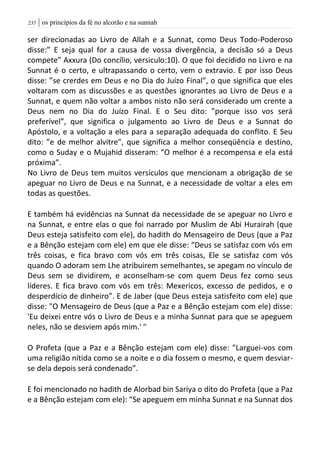 | os princípios da fé no alcorão e na sunnah235
ser direcionadas ao Livro de Allah e a Sunnat, como Deus Todo-Poderoso
disse:” E seja qual for a causa de vossa divergência, a decisão só a Deus
compete” Axxura (Do concílio, versiculo:10). O que foi decidido no Livro e na
Sunnat é o certo, e ultrapassando o certo, vem o extravio. E por isso Deus
disse: ”se crerdes em Deus e no Dia do Juízo Final”, o que significa que eles
voltaram com as discussões e as questões ignorantes ao Livro de Deus e a
Sunnat, e quem não voltar a ambos nisto não será considerado um crente a
Deus nem no Dia do Juízo Final. E o Seu dito: ”porque isso vos será
preferível”, que significa o julgamento ao Livro de Deus e a Sunnat do
Apóstolo, e a voltação a eles para a separação adequada do conflito. E Seu
dito: ”e de melhor alvitre”, que significa a melhor conseqüência e destino,
como o Suday e o Mujahid disseram: “O melhor é a recompensa e ela está
próxima”.
No Livro de Deus tem muitos versículos que mencionam a obrigação de se
apeguar no Livro de Deus e na Sunnat, e a necessidade de voltar a eles em
todas as questões.
E também há evidências na Sunnat da necessidade de se apeguar no Livro e
na Sunnat, e entre elas o que foi narrado por Muslim de Abi Hurairah (que
Deus esteja satisfeito com ele), do hadith do Mensageiro de Deus (que a Paz
e a Bênção estejam com ele) em que ele disse: “Deus se satisfaz com vós em
três coisas, e fica bravo com vós em três coisas, Ele se satisfaz com vós
quando O adoram sem Lhe atribuirem semelhantes, se apegam no vínculo de
Deus sem se dividirem, e aconselham-se com quem Deus fez como seus
líderes. E fica bravo com vós em três: Mexericos, excesso de pedidos, e o
desperdício de dinheiro”. E de Jaber (que Deus esteja satisfeito com ele) que
disse: "O Mensageiro de Deus (que a Paz e a Bênção estejam com ele) disse:
'Eu deixei entre vós o Livro de Deus e a minha Sunnat para que se apeguem
neles, não se desviem após mim.' "
O Profeta (que a Paz e a Bênção estejam com ele) disse: ”Larguei-vos com
uma religião nítida como se a noite e o dia fossem o mesmo, e quem desviar-
se dela depois será condenado”.
E foi mencionado no hadith de Alorbad bin Sariya o dito do Profeta (que a Paz
e a Bênção estejam com ele): “Se apeguem em minha Sunnat e na Sunnat dos
 