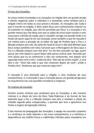 | os princípios da fé no alcorão e na sunnah237
O risco das inovações:
As coisas recém-inventadas e as inovações na religião têm um grande perigo
e efeitos negativos sobre o indivíduo e a sociedade, como também para a
religião inteira em todos os seus pilares e divisões. As inovações são: tudo o
que é recente na religião, e ditos sobre Deus sem conhecimento anterior ou
lei existente na religião, que não foi permitida por Deus. E a inovação é um
grande motivo que não deixa com que as ações do servo sejam aceitas e uma
causa para a divisão da nação, pois o inovador carrega um pesado fardo e os
fardos de quem seguí-lo em sua inovação, como também o que foi inovado é
um motivo para a privação de se beber do lago do Profeta (que a Paz e a
Bênção estejam com ele). De Sahel bin Saad Al-ansari e Abi Said Alkhodri (que
Deus esteja satisfeito com eles) narraram que o Mensageiro de Deus (que a
Paz e a Bênção estejam com ele) dirá:” Eu irei lhes preceder ao lago, quem
passar por mim beberá e quem beber dele jamais sentirá sede. Passarão por
mim povos que eu os conhecerei e eles me conhecerão, mas depois será
separado entre mim e eles", então ele dirá: "Eles são da minha nação", e será
dito a ele: "Você não sabe o que eles inovaram depois de você", então o
Profeta dirá: "Anátemas aos que inovaram após mim”.
A inovação é uma distorção para a religião, e uma mudança de suas
características. E a conclusão é que a inovação possui um grande perigo para
os muçulmanos nas suas questões mundanas e religiosas.
Os motivos da inovação:
Existem muitos motivos que conduzem para as inovações, e dos maiores
motivos é o afasto do Livro de Deus Todo-Poderoso e da Sunnat de Seu
Apóstolo (que a Paz e a Bênção estejam com ele), e também o afasto do
método seguido pelos antepassados, a questão que leva a ignorância nas
fontes e origens da legislação islâmica.
E dos motivos da propagação das inovações, o apego nos assuntos suspeitos
e a confiança na razão abstrata e nos maus companheiros, e a confiança e
dependência nos hadiths fracos e indefinidos inferidos pelos inovadores em
 