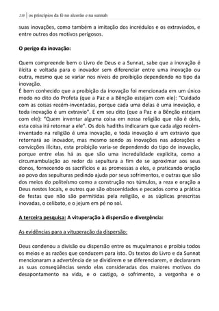 | os princípios da fé no alcorão e na sunnah238
suas inovações, como também a imitação dos incrédulos e os extraviados, e
entre outros dos motivos perigosos.
O perigo da inovação:
Quem compreende bem o Livro de Deus e a Sunnat, sabe que a inovação é
ilícita e voltada para o inovador sem diferenciar entre uma inovação ou
outra, mesmo que se variar nos níveis de proibição dependendo no tipo da
inovação.
É bem conhecido que a proibição da inovação foi mencionada em um único
modo no dito do Profeta (que a Paz e a Bênção estejam com ele): “Cuidado
com as coisas recém-inventadas, porque cada uma delas é uma inovação, e
toda inovação é um extravio”. E em seu dito (que a Paz e a Bênção estejam
com ele): “Quem inventar alguma coisa em nossa religião que não é dela,
esta coisa irá retornar a ele”. Os dois hadiths indicaram que cada algo recém-
inventado na religião é uma inovação, e toda inovação é um extravio que
retornará ao inovador, mas mesmo sendo as inovações nas adorações e
convicções ilícitas, esta proibição varia-se dependendo do tipo de inovação,
porque entre elas há as que são uma incredulidade explícita, como a
circumambulação ao redor da sepultura a fim de se aproximar aos seus
donos, fornecendo os sacrifícios e as promessas a eles, e praticando oração
ao povo das sepulturas pedindo ajuda por seus sofrimentos, e outras que são
dos meios do politeísmo como a construção nos túmulos, a reza e oração a
Deus nestes locais, e outros que são obscenidades e pecados como a prática
de festas que não são permitidas pela religião, e as súplicas prescritas
inovadas, o celibato, e o jejum em pé no sol.
A terceira pesquisa: A vituperação à dispersão e divergência:
As evidências para a vituperação da dispersão:
Deus condenou a divisão ou dispersão entre os muçulmanos e proibiu todos
os meios e as razões que conduzem para isto. Os textos do Livro e da Sunnat
mencionaram a advertência de se dividirem e se diferenciarem, e declararam
as suas conseqüências sendo elas consideradas dos maiores motivos do
desapontamento na vida, e o castigo, o sofrimento, a vergonha e o
 