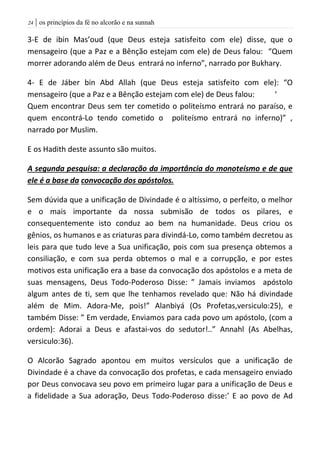 | os princípios da fé no alcorão e na sunnah24
3-E de ibin Mas’oud (que Deus esteja satisfeito com ele) disse, que o
mensageiro (que a Paz e a Bênção estejam com ele) de Deus falou: “Quem
morrer adorando além de Deus entrará no inferno”, narrado por Bukhary.
4- E de Jáber bin Abd Allah (que Deus esteja satisfeito com ele): “O
mensageiro (que a Paz e a Bênção estejam com ele) de Deus falou: ‘
Quem encontrar Deus sem ter cometido o politeísmo entrará no paraíso, e
quem encontrá-Lo tendo cometido o politeísmo entrará no inferno)” ,
narrado por Muslim.
E os Hadith deste assunto são muitos.
A segunda pesquisa: a declaração da importância do monoteísmo e de que
ele é a base da convocação dos apóstolos.
Sem dúvida que a unificação de Divindade é o altíssimo, o perfeito, o melhor
e o mais importante da nossa submisão de todos os pilares, e
consequentemente isto conduz ao bem na humanidade. Deus criou os
gênios, os humanos e as criaturas para divindá-Lo, como também decretou as
leis para que tudo leve a Sua unificação, pois com sua presença obtemos a
consiliação, e com sua perda obtemos o mal e a corrupção, e por estes
motivos esta unificação era a base da convocação dos apóstolos e a meta de
suas mensagens, Deus Todo-Poderoso Disse: ” Jamais inviamos apóstolo
algum antes de ti, sem que lhe tenhamos revelado que: Não há divindade
além de Mim. Adora-Me, pois!” Alanbiyá (Os Profetas,versiculo:25), e
também Disse: ” Em verdade, Enviamos para cada povo um apóstolo, (com a
ordem): Adorai a Deus e afastai-vos do sedutor!..” Annahl (As Abelhas,
versiculo:36).
O Alcorão Sagrado apontou em muitos versículos que a unificação de
Divindade é a chave da convocação dos profetas, e cada mensageiro enviado
por Deus convocava seu povo em primeiro lugar para a unificação de Deus e
a fidelidade a Sua adoração, Deus Todo-Poderoso disse:’ E ao povo de Ad
 