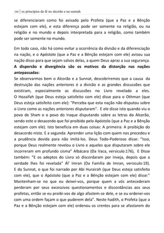 | os princípios da fé no alcorão e na sunnah241
se diferenciaram como foi avisado pelo Profeta (que a Paz e a Bênção
estejam com ele), e esta diferença pode ser somente na religião, ou na
religião e no mundo e depois interpretada para a religião, como também
pode ser somente no mundo.
Em todo caso, não há como evitar a ocorrência da divisão e da diferenciação
na nação, e o Apóstolo (que a Paz e a Bênção estejam com ele) avisou sua
nação disso para que sejam salvos delas, a quem Deus apraz a sua segurança.
A dispersão e divergência são os motivos da distorção nas nações
antepassadas:
Se observarmos bem o Alcorão e a Sunnat, descobriremos que a causa da
destruição das nações anteriores é a divisão e as grandes discussões que
existiram, especialmente as discussões no Livro revelado a eles.
O Hozaifah (que Deus esteja satisfeito com ele) disse para o Othman (que
Deus esteja satisfeito com ele): "Perceba que esta nação não disputou sobre
o Livro como as nações anteriores disputaram". E ele disse isto quando viu o
povo de Sham e o povo do Iraque disputando sobre as letras do Alcorão,
sendo este o desacordo que foi proibido pelo Apóstolo (que a Paz e a Bênção
estejam com ele). Isto beneficia em duas coisas: A primeira: A proibição do
desacordo nisto. E a segunda: Aprender uma lição com quem nos precedeu e
a prudência devida para não imitá-los. Deus Todo-Poderoso disse: ”Isso,
porque Deus realmente revelou o Livro e aqueles que disputaram sobre ele
incorreram em profundo cisma” Albácara (Da Vaca, versiculo:176), E Disse
também: ”E os adeptos do Livro só discordaram por inveja, depois que a
verdade lhes foi revelada” Ál’ Imran (Da Família de Imran, versiculo:19).
E da Sunnat, o que foi narrado por Abi Hurairah (que Deus esteja satisfeito
com ele), que o Apóstolo (que a Paz e a Bênção estejam com ele) disse:”
Mantenham-se no que eu deixei-vos, porque quem a vós antecederam
perderam por seus excessivos questionamentos e discordâncias aos seus
profetas, então se eu proibi-vos de algo afastem-se dele, e se eu ordenei-vos
com uma ordem façam o que puderem dela”. Neste hadith, o Profeta (que a
Paz e a Bênção estejam com ele) ordenou os crentes para se afastarem do
 