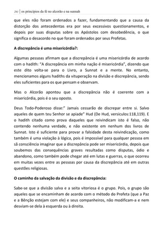 | os princípios da fé no alcorão e na sunnah240
que eles não foram ordenados a fazer, fundamentando que a causa da
distorção dos antecedentas era por seus excessivos questionamentos, e
depois por suas disputas sobre os Apóstolos com desobedência, o que
significa o desacordo no que foram ordenados por seus Profetas.
A discrepância é uma misericórdia?:
Algumas pessoas afirmam que a discrepância é uma misericórdia de acordo
com o hadith: “A discrepância em minha nação é misericórdia”, dizendo que
este dito volta-se para o Livro, a Sunnat e a mente. No entanto,
mencionamos alguns hadiths da vituperação na divisão e discrepância, sendo
eles suficientes para os que pensam e observam.
Mas o Alcorão apontou que a discrepância não é coerente com a
misericórdia, pois é o seu oposto.
Deus Todo-Poderoso disse:” Jamais cessarão de discrepar entre si. Salvo
aqueles de quem teu Senhor se apiade” Hud (De Hud, versiculos:118,119). E
o hadith citado como prova daqueles que reivindicam isto é falso, não
contendo nenhuma verdade, e não existente em nenhum dos livros de
Sunnat. Isto é suficiente para provar a falsidade desta reivindicação, como
também é uma violação à lógica, pois é impossível para qualquer pessoa em
sã consciência imaginar que a discrepância pode ser misericórdia, depois que
soubemos das consequências graves resultadas como disputas, ódio e
abandono, como também pode chegar até em lutas e guerras, o que ocorreu
em muitas vezes entre as pessoas por causa da discrepância até em outras
questões religiosas.
O caminho da salvação da divisão e da discrepância:
Sabe-se que a divisão salva e a seita vitoriosa é o grupo. Pois, o grupo são
aqueles que se encaminham de acordo com o método do Profeta (que a Paz
e a Bênção estejam com ele) e seus companheiros, não modificam-a e nem
desviam-se dela à esquerda ou à direita.
 