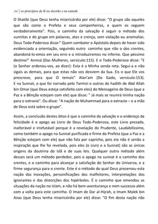 | os princípios da fé no alcorão e na sunnah242
O Shatibi (que Deus tenha misericórdia por ele) disse: "O grupo são aqueles
que são como o Profeta e seus companheiros, e quem os seguem
verdadeiramente". Pois, o caminho da salvação é seguir o método dos
sunnitas e do grupo em palavras, atos e crença, sem violação ou anomalias.
Deus Todo-Poderoso disse:” Quem combater o Apóstolo depois de haver sido
evidenciada a orientação, seguindo outro caminho que não o dos crentes,
abandoná-lo-emos em seu erro e o introduziremos no inferno. Que péssimo
destino!” Annisá (Das Mulheres, versiculo:115). E o Todo-Poderoso disse: ”E
(o Senhor ordenou-vos, ao dizer): Esta é a Minha senda reta. Segui-a e não
sigais as demais, para que estas não vos desviem da Sua. Eis o que Ele vos
prescreve, para que O temais” Alan’am (Do Gado, versiculo:153).
E na Sunnat, o que foi narrado pelo Tarmizi e outros do hadith de Abd Allah
bin Omar (que Deus esteja satisfeito com eles) do Mensageiro de Deus (que a
Paz e a Bênção estejam com ele) que disse: ” Já mais se reunirá minha nação
para o extravio". Ou disse: "A nação de Muhammad para o extravio – e a mão
de Deus está sobre o grupo”.
Assim, a conclusão destes ditos é que o caminho da salvação e o endereço da
felicidade é o apego ao Livro de Deus Todo-Poderoso, este Livro prezado,
inalterável e irrefutável porque é a revelação do Prudente, Laudabilíssimo,
como também o apego na Sunnat purificada e firme do Profeta (que a Paz e a
Bênção estejam com ele) que não fala por capricho, pois ela não é senão a
inspiração que lhe foi revelada, pois eles (o Livro e a Sunnat) são as únicas
origens da doutrina do Islã e de suas leis. Qualquer outro método além
desses será um método perdedor, pois o apego na sunnat é o caminho dos
crentes, e o caminho para alcançar a satisfação do Senhor do Universo, e a
firme segurança para o crente. Este é o método do qual Deus preservou esta
nação das inovações, personificações dos malfeitores, interpretações dos
ignorantes e das distorções dos hipérboles. É o caminho que emendou as
situações da nação no Islam, e não há bem-aventurança e nem successo além
com a volta para este caminho. O Imam de Dar al-Hijrah, o Imam Malek bin
Anas (que Deus tenha misericórdia por ele) disse: "O fim desta nação não
 
