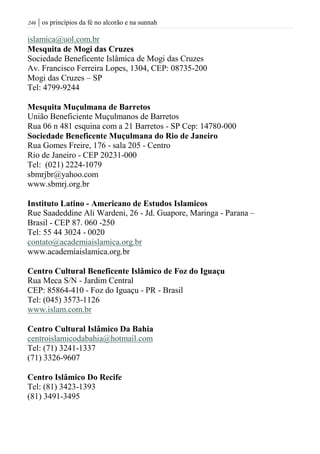 | os princípios da fé no alcorão e na sunnah246
islamica@uol.com.br
Mesquita de Mogi das Cruzes
Sociedade Beneficente Islâmica de Mogi das Cruzes
Av. Francisco Ferreira Lopes, 1304, CEP: 08735-200
Mogi das Cruzes – SP
Tel: 4799-9244
Mesquita Muçulmana de Barretos
União Beneficiente Muçulmanos de Barretos
Rua 06 n 481 esquina com a 21 Barretos - SP Cep: 14780-000
Sociedade Beneficente Muçulmana do Rio de Janeiro
Rua Gomes Freire, 176 - sala 205 - Centro
Rio de Janeiro - CEP 20231-000
Tel: (021) 2224-1079
sbmrjbr@yahoo.com
www.sbmrj.org.br
Instituto Latino - Americano de Estudos Islamicos
Rue Saadeddine Ali Wardeni, 26 - Jd. Guapore, Maringa - Parana –
Brasil - CEP 87. 060 -250
Tel: 55 44 3024 - 0020
contato@academiaislamica.org.br
www.academiaislamica.org.br
Centro Cultural Beneficente Islâmico de Foz do Iguaçu
Rua Meca S/N - Jardim Central
CEP: 85864-410 - Foz do Iguaçu - PR - Brasil
Tel: (045) 3573-1126
www.islam.com.br
Centro Cultural Islâmico Da Bahia
centroislamicodabahia@hotmail.com
Tel: (71) 3241-1337
(71) 3326-9607
Centro Islâmico Do Recife
Tel: (81) 3423-1393
(81) 3491-3495
 