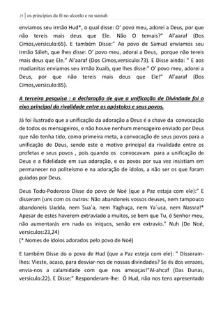 | os princípios da fé no alcorão e na sunnah25
enviamos seu irmão Hud*, o qual disse: O’ povo meu, adorei a Deus, por que
não tereis mais deus que Ele. Não O temais?” Al’aaraf (Dos
Cimos,versiculo:65). E também Disse:” Ao povo de Samud enviamos seu
irmão Sáleh, que lhes disse: O’ povo meu, adorai a Deus, porque não tereis
mais deus que Ele.” Al’aaraf (Dos Cimos,versiculo:73). E Disse ainda: ” E aos
madianitas enviamos seu irmão Xuaib, que lhes disse:” O’ povo meu, adorei a
Deus, por que não tereis mais deus que Ele!” Al’aaraf (Dos
Cimos,versiculo:85).
A terceira pesquisa : a declaração de que a unificação de Divindade foi o
eixo principal da rivalidade entre os apóstolos e seus povos.
Já foi ilustrado que a unificação da adoração a Deus é a chave da convocação
de todos os mensageiros, e não houve nenhum mensageiro enviado por Deus
que não tenha tido, como primeira meta, a convocação de seus povos para a
unificação de Deus, sendo este o motivo principal da rivalidade entre os
profetas e seus povos , pois quando os convocavam para a unificação de
Deus e a fidelidade em sua adoração, e os povos por sua vez insistiam em
permanecer no politeísmo e na adoração de ídolos, a não ser os que foram
guiados por Deus.
Deus Todo-Poderoso Disse do povo de Noé (que a Paz estaja com ele):” E
disseram (uns com os outros: Não abandoneis vossos deuses, nem tampouco
abandoneis Uadda, nem Sua`a, nem Yaghuça, nem Ya`uca, nem Nassra!*
Apesar de estes haverem extraviado a muitos, se bem que Tu, ó Senhor meu,
não aumentarás em nada os iníquos, senão em extravio.” Nuh (De Noé,
versiculos:23,24)
(* Nomes de ídolos adorados pelo povo de Noé)
E também Disse do o povo de Hud (que a Paz esteja com ele): ” Disseram-
lhes: Vieste, acaso, para desviar-nos de nossas divindades? Se és dos verazes,
envia-nos a calamidade com que nos ameaças!”Al-ahcaf (Das Dunas,
versiculo:22). E Disse:” Responderam-lhe: Ó Hud, não nos tens apresentado
 