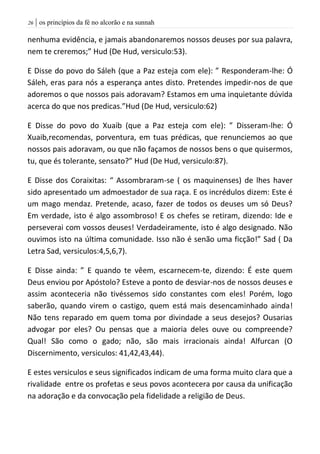 | os princípios da fé no alcorão e na sunnah26
nenhuma evidência, e jamais abandonaremos nossos deuses por sua palavra,
nem te creremos;” Hud (De Hud, versiculo:53).
E Disse do povo do Sáleh (que a Paz esteja com ele): ” Responderam-lhe: Ó
Sáleh, eras para nós a esperança antes disto. Pretendes impedir-nos de que
adoremos o que nossos pais adoravam? Estamos em uma inquietante dúvida
acerca do que nos predicas.”Hud (De Hud, versiculo:62)
E Disse do povo do Xuaib (que a Paz esteja com ele): ” Disseram-lhe: Ó
Xuaib,recomendas, porventura, em tuas prédicas, que renunciemos ao que
nossos pais adoravam, ou que não façamos de nossos bens o que quisermos,
tu, que és tolerante, sensato?” Hud (De Hud, versiculo:87).
E Disse dos Coraixitas: “ Assombraram-se ( os maquinenses) de lhes haver
sido apresentado um admoestador de sua raça. E os incrédulos dizem: Este é
um mago mendaz. Pretende, acaso, fazer de todos os deuses um só Deus?
Em verdade, isto é algo assombroso! E os chefes se retiram, dizendo: Ide e
perseverai com vossos deuses! Verdadeiramente, isto é algo designado. Não
ouvimos isto na última comunidade. Isso não é senão uma ficção!” Sad ( Da
Letra Sad, versiculos:4,5,6,7).
E Disse ainda: ” E quando te vêem, escarnecem-te, dizendo: É este quem
Deus enviou por Apóstolo? Esteve a ponto de desviar-nos de nossos deuses e
assim aconteceria não tivéssemos sido constantes com eles! Porém, logo
saberão, quando virem o castigo, quem está mais desencaminhado ainda!
Não tens reparado em quem toma por divindade a seus desejos? Ousarias
advogar por eles? Ou pensas que a maioria deles ouve ou compreende?
Qual! São como o gado; não, são mais irracionais ainda! Alfurcan (O
Discernimento, versiculos: 41,42,43,44).
E estes versiculos e seus significados indicam de uma forma muito clara que a
rivalidade entre os profetas e seus povos acontecera por causa da unificação
na adoração e da convocação pela fidelidade a religião de Deus.
 