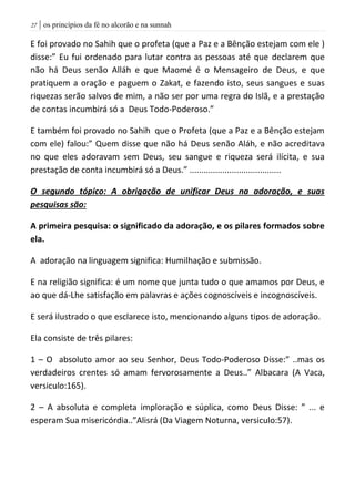| os princípios da fé no alcorão e na sunnah27
E foi provado no Sahih que o profeta (que a Paz e a Bênção estejam com ele )
disse:” Eu fui ordenado para lutar contra as pessoas até que declarem que
não há Deus senão Alláh e que Maomé é o Mensageiro de Deus, e que
pratiquem a oração e paguem o Zakat, e fazendo isto, seus sangues e suas
riquezas serão salvos de mim, a não ser por uma regra do Islã, e a prestação
de contas incumbirá só a Deus Todo-Poderoso.”
E também foi provado no Sahih que o Profeta (que a Paz e a Bênção estejam
com ele) falou:” Quem disse que não há Deus senão Aláh, e não acreditava
no que eles adoravam sem Deus, seu sangue e riqueza será ilícita, e sua
prestação de conta incumbirá só a Deus.” .......................................
O segundo tópico: A obrigação de unificar Deus na adoração, e suas
pesquisas são:
A primeira pesquisa: o significado da adoração, e os pilares formados sobre
ela.
A adoração na linguagem significa: Humilhação e submissão.
E na religião significa: é um nome que junta tudo o que amamos por Deus, e
ao que dá-Lhe satisfação em palavras e ações cognoscíveis e incognoscíveis.
E será ilustrado o que esclarece isto, mencionando alguns tipos de adoração.
Ela consiste de três pilares:
1 – O absoluto amor ao seu Senhor, Deus Todo-Poderoso Disse:” ..mas os
verdadeiros crentes só amam fervorosamente a Deus..” Albacara (A Vaca,
versiculo:165).
2 – A absoluta e completa imploração e súplica, como Deus Disse: ” ... e
esperam Sua misericórdia..”Alisrá (Da Viagem Noturna, versiculo:57).
 