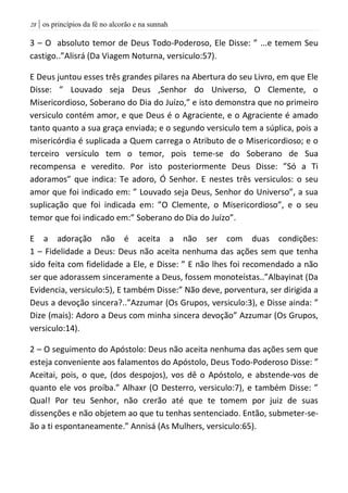 | os princípios da fé no alcorão e na sunnah28
3 – O absoluto temor de Deus Todo-Poderoso, Ele Disse: ” ...e temem Seu
castigo..”Alisrá (Da Viagem Noturna, versiculo:57).
E Deus juntou esses três grandes pilares na Abertura do seu Livro, em que Ele
Disse: ” Louvado seja Deus ,Senhor do Universo, O Clemente, o
Misericordioso, Soberano do Dia do Juízo,” e isto demonstra que no primeiro
versiculo contém amor, e que Deus é o Agraciente, e o Agraciente é amado
tanto quanto a sua graça enviada; e o segundo versiculo tem a súplica, pois a
misericórdia é suplicada a Quem carrega o Atributo de o Misericordioso; e o
terceiro versiculo tem o temor, pois teme-se do Soberano de Sua
recompensa e veredito. Por isto posteriormente Deus Disse: ”Só a Ti
adoramos” que indica: Te adoro, Ó Senhor. E nestes três versiculos: o seu
amor que foi indicado em: ” Louvado seja Deus, Senhor do Universo”, a sua
suplicação que foi indicada em: ”O Clemente, o Misericordioso”, e o seu
temor que foi indicado em:” Soberano do Dia do Juízo”.
E a adoração não é aceita a não ser com duas condições:
1 – Fidelidade a Deus: Deus não aceita nenhuma das ações sem que tenha
sido feita com fidelidade a Ele, e Disse: ” E não lhes foi recomendado a não
ser que adorassem sinceramente a Deus, fossem monoteístas..”Albayinat (Da
Evidencia, versiculo:5), E também Disse:” Não deve, porventura, ser dirigida a
Deus a devoção sincera?..”Azzumar (Os Grupos, versiculo:3), e Disse ainda: ”
Dize (mais): Adoro a Deus com minha sincera devoção” Azzumar (Os Grupos,
versiculo:14).
2 – O seguimento do Apóstolo: Deus não aceita nenhuma das ações sem que
esteja conveniente aos falamentos do Apóstolo, Deus Todo-Poderoso Disse: ”
Aceitai, pois, o que, (dos despojos), vos dê o Apóstolo, e abstende-vos de
quanto ele vos proíba.” Alhaxr (O Desterro, versiculo:7), e também Disse: ”
Qual! Por teu Senhor, não crerão até que te tomem por juiz de suas
dissenções e não objetem ao que tu tenhas sentenciado. Então, submeter-se-
ão a ti espontaneamente.” Annisá (As Mulhers, versiculo:65).
 