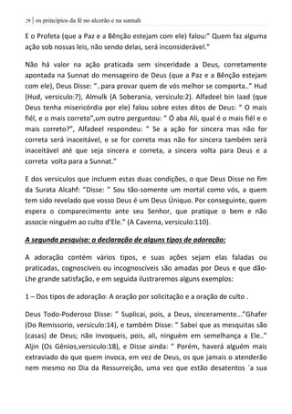 | os princípios da fé no alcorão e na sunnah29
E o Profeta (que a Paz e a Bênção estejam com ele) falou:” Quem faz alguma
ação sob nossas leis, não sendo delas, será inconsiderável.”
Não há valor na ação praticada sem sinceridade a Deus, corretamente
apontada na Sunnat do mensageiro de Deus (que a Paz e a Bênção estejam
com ele), Deus Disse: ”..para provar quem de vós melhor se comporta..” Hud
(Hud, versiculo:7), Almulk (A Soberania, versiculo:2). Alfadeel bin Iaad (que
Deus tenha misericórdia por ele) falou sobre estes ditos de Deus: “ O mais
fiél, e o mais correto”,um outro perguntou: ” Ó aba Ali, qual é o mais fiél e o
mais correto?”, Alfadeel respondeu: ” Se a ação for sincera mas não for
correta será inaceitável, e se for correta mas não for sincera também será
inaceitável até que seja sincera e correta, a sincera volta para Deus e a
correta volta para a Sunnat.”
E dos versiculos que incluem estas duas condições, o que Deus Disse no fim
da Surata Alcahf: ”Disse: ” Sou tão-somente um mortal como vós, a quem
tem sido revelado que vosso Deus é um Deus Úniquo. Por conseguinte, quem
espera o comparecimento ante seu Senhor, que pratique o bem e não
associe ninguém ao culto d’Ele.” (A Caverna, versiculo:110).
A segunda pesquisa: a declaração de alguns tipos de adoração:
A adoração contém vários tipos, e suas ações sejam elas faladas ou
praticadas, cognoscíveis ou incognoscíveis são amadas por Deus e que dão-
Lhe grande satisfação, e em seguida ilustraremos alguns exemplos:
1 – Dos tipos de adoração: A oração por solicitação e a oração de culto .
Deus Todo-Poderoso Disse: ” Suplicai, pois, a Deus, sinceramente...”Ghafer
(Do Remissorio, versiculo:14), e também Disse: ” Sabei que as mesquitas são
(casas) de Deus; não invoqueis, pois, ali, ninguém em semelhança a Ele..”
Aljin (Os Gênios,versiculo:18), e Disse ainda: ” Porém, haverá alguém mais
extraviado do que quem invoca, em vez de Deus, os que jamais o atenderão
nem mesmo no Dia da Ressurreição, uma vez que estão desatentos `a sua
 