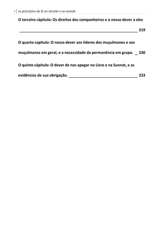 | os princípios da fé no alcorão e na sunnah3
O terceiro cápitulo: Os direitos dos companheiros e o nosso dever a eles
________________________________________________ 219
O quarto capítulo: O nosso dever aos líderes dos muçulmanos e aos
muçulmanos em geral, e a necessidade da permanência em grupo. _ 230
O quinto cápitulo: O dever de nos apegar no Livro e na Sunnat, e as
evidências de sua obrigação. ____________________________ 233
 