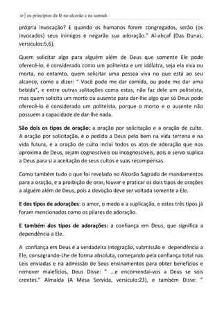 | os princípios da fé no alcorão e na sunnah31
própria invocação? E quando os humanos forem congregados, serão (os
invocados) seus inimigos e negarão sua adoração.” Al-ahcaf (Das Dunas,
versiculos:5,6).
Quem solicitar algo para alguém além de Deus que somente Ele pode
oferecê-lo, é considerado como um politeísta e um idólatra, seja ela viva ou
morta, no entamto, quem solicitar uma pessoa viva no que está ao seu
alcance, como a dizer: “ Você pode me dar comida, ou pode me dar uma
bebida”, e entre outras solitações como estas, não faz dele um politeísta,
mas quem solicita um morto ou ausente para dar-lhe algo que só Deus pode
oferecê-lo é considerado um politeísta, porque o morto e o ausente não
possuem a capacidade de dar-lhe nada.
São dois os tipos de oração: a oração por solicitação e a oração de culto.
A oração por solicitação, é o pedido a Deus pelo bem na vida terrena e na
vida futura, e a oração de culto inclui todos os atos de adoração que nos
aproxima de Deus, sejam cognoscíveis ou incognoscíveis, pois o servo suplica
a Deus para si a aceitação de seus cultos e suas recompensas.
Como também tudo o que foi revelado no Alcorão Sagrado de mandamentos
para a oração, e a proibição de orar, louvar e praticar os dois tipos de orações
a alguém além de Deus, pois a devoção deve ser voltada somente a Ele.
E dos tipos de adorações: o amor, o medo e a suplicação, e estes três tipos já
foram mencionados como os pilares de adoração.
E também dos tipos de adorações: a confiança em Deus, que significa a
dependência a Ele.
A confiança em Deus é a verdadeira integração, submissão e dependência a
Ele, consagrando-Lhe de forma absoluta, começando pela confiança total nas
Leis enviadas e na admissão de Seus ensinamentos para obter benefícios e
remover malefícios, Deus Disse: ” ...e encomendai-vos a Deus se sois
crentes.” Almaída (A Mesa Servida, versiculo:23), e também Disse: ”
 