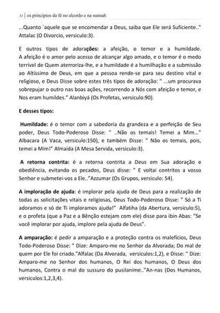 | os princípios da fé no alcorão e na sunnah30
...Quanto `aquele que se encomendar a Deus, saiba que Ele será Suficiente..”
Attalac (O Divorcio, versiculo:3).
E outros tipos de adorações: a afeição, o temor e a humildade.
A afeição é o amor pelo acesso de alcançar algo amado, e o temor é o medo
terrível de Quem aterroriza-lhe, e a humildade é a humilhação e a submissão
ao Altíssimo de Deus, em que a pessoa rende-se para seu destino vital e
religioso, e Deus Disse sobre estes três tipos de adoração: ” ...um procurava
sobrepujar o outro nas boas ações, recorrendo a Nós com afeição e temor, e
Nos eram humildes.” Alanbiyá (Os Profetas, versiculo:90).
E desses tipos:
Humildade: é o temor com a sabedoria da grandeza e a perfeição de Seu
poder, Deus Todo-Poderoso Disse: ” ..Não os temais! Temei a Mim...”
Albacara (A Vaca, versiculo:150), e também Disse: ” Não os temais, pois,
temei a Mim!” Almaída (A Mesa Servida, versiculo:3).
A retorna contrita: é a retorna contrita a Deus em Sua adoração e
obediência, evitando os pecados, Deus disse: ” E voltai contritos a vosso
Senhor e submetei-vos a Ele..”Azzumar (Os Grupos, versiculo: 54).
A imploração de ajuda: é implorar pela ajuda de Deus para a realização de
todas as solicitações vitais e religiosas, Deus Todo-Poderoso Disse: ” Só a Ti
adoramos e só de Ti imploramos ajuda!” Alfatiha (da Abertura, versiculo:5),
e o profeta (que a Paz e a Bênção estejam com ele) disse para ibin Abas: “Se
você implorar por ajuda, implore pela ajuda de Deus”.
A amparação: é pedir a amparação e a proteção contra os malefícios, Deus
Todo-Poderoso Disse: ” Dize: Amparo-me no Senhor da Alvorada; Do mal de
quem por Ele foi criado.”Alfalac (Da Alvorada, versiculos:1,2), e Disse: ” Dize:
Amparo-me no Senhor dos humanos, O Rei dos humanos, O Deus dos
humanos, Contra o mal do sussuro do pusilanime..”An-nas (Dos Humanos,
versiculos:1,2,3,4).
 