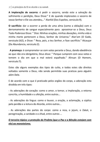 | os princípios da fé no alcorão e na sunnah32
A imploração de socorro: é pedir o socorro, sendo este a salvação do
sofrimento e perdição, Deus Disse:” E de quando implorastes o socorro de
vosso Senhor e Ele vos atendeu,..” Alanfal (Dos Espolios, versiculo:9).
O sacrifício: dar a ocorrer a perda de uma alma (como a oblação) com o
derramamento de sangue especialmente para aproximar-se a Deus, Deus
Todo-Poderoso Disse: ” Dize: Minhas orações, minhas devoções, minha vida e
minha morte pertencem a Deus, Senhor do Universo.” Alan’am (O Gado,
versiculo:162), e Disse: ” Reza, pois, a teu Senhor, e faze sacrifício.” Alcauçar
(Da Abundancia, versiculo:2).
A promeça: é comprometer-se com votos perante a Deus, dando obediência
ao que não era obrigatório, Deus disse: ” Porque cumprem com seus votos e
temem o dia em que o mal esterá espalhado.” Alinsan (O Homem,
versiculo:7).
Estes são alguns exemplos dos tipos de culto, e todos estes são direitos
voltados somente a Deus, não sendo permitida suas praticas para alguém
além Dele.
E de acordo com o que é praticado pelos orgãos do corpo, a adoração esta
dividida em três tipos:
- As adorações do coração: como o amor, o temor, a imploração, a retorna
concrita, a humildade e a afeição, entre outros...
- As adorações da língua: como o louvor, a oração, a aclamação, a súplica
pelo perdão e a leitura do Alcorão, entre outros...
- As adorações das partes do corpo: como a reza, o jejum, o Zakat, a
peregrinação, a caridade e o Jihad, entre outros ...
O terceiro tópico: a proteção do Profeta (que a Paz e a Bênção estejam com
ele) ao monoteísmo.
 