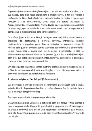 | os princípios da fé no alcorão e na sunnah33
O profeta (que a Paz e a Bênção estejam com ele) era muito atencioso com
sua nação, para que fosse esplendora e impenetrável, a fim de realizar a
unificação de Deus Todo-Poderoso, evitando todos os meios e causas que
levavam a sua contraditória, Deus Disse na Surata Attaubah (O
Arrependimento, versiculo:128): ” Sem dúvida que vos chegou um Apóstolo
de vossa raça, que se apiada de vosso infortunio, anseio por proteger-vos e é
compassivo e misericordioso para com os crentes.”
O profeta (que a Paz e a Bênção estejam com ele) falou muito sobre a
proibição do politeísmo, e alertou, advertiu, introduziu, repetiu,
particularizou e espalhou para obter a proteção da tolerante crença de
Abraão pela qual foi enviado, contra tudo que pode diminuí-la ou modoficá-
la em falamentos e ações que fazem decair a unificação, e isto foi
absolutamente provado na Sunnat do profeta (que a Paz e a Bênção estejam
com ele), que estabeleceu os argumentos, removeu as suspeitas e desculpas,
como também mostrou o certo caminho.
Em nas seguidas exigências, vamos ilustrar a proteção do profeta (que a Paz e
a Bênção estejam com ele) para a unificação, e como ele bloqueou todos os
caminhos que levam ao politeísmo e a falsidade.
A primeira exigência: ” A Ruk’ya” (O Benzimento).
Sua definição: é um tipo de leitura e sopramento para buscar cura e saúde,
seja do Alcorão Sagrado ou das ditas e conhecidas orações do profeta (que a
Paz e a Bênção estejam com ele).
Sua regra: é permitida, e as provas para isto são:
O Auf bin Malik (que Deus esteja satisfeito com ele) falou: ” ‘Nós usamos o
benzimento na Jahilia (época de ignorância), e perguntamos: Ó Mensageiro
de Deus, o que você acha disso? ’, ele respondeu: ‘Me falem as suas Ruk’yas,
pois não há nenhum problema se não houver nenhuma idolatria.’ ” narrado
por Muslim.
 
