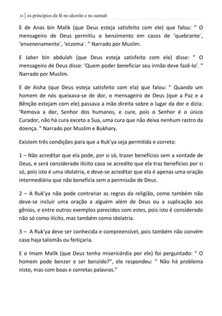 | os princípios da fé no alcorão e na sunnah34
E de Anas bin Malik (que Deus esteja satisfeito com ele) que falou: ” O
mensageiro de Deus permitiu o benzimento em casos de ‘quebrante`,
‘envenenamento`, ‘eczema`. ” Narrado por Muslim.
E Jaber bin abdulah (que Deus esteja satisfeito com ele) disse: ” O
mensageiro de Deus disse: ‘Quem poder beneficiar seu irmão deve fazê-lo’. ”
Narrado por Muslim.
E de Aisha (que Deus esteja satisfeito com ela) que falou: ” Quando um
homem de nós queixava-se de dor, o mensageiro de Deus (que a Paz e a
Bênção estejam com ele) passava a mão direita sobre o lugar da dor e dizia:
‘Remova a dor, Senhor dos humanos, e cure, pois o Senhor é o único
Curador, não há cura exceto a Sua, uma cura que não deixa nenhum rastro da
doença. ” Narrado por Muslim e Bukhary.
Existem três condições para que a Ruk’ya seja permitida e correta:
1 – Não acreditar que ela pode, por si só, trazer benefícios sem a vontade de
Deus, e será considerado ilícito caso se acredite que ela traz benefícios por si
só, pois isto é uma idolatria, e deve-se acreditar que ela é apenas uma oração
intermediária que não beneficía sem a permissão de Deus.
2 – A Ruk’ya não pode contrariar as regras da religião, como também não
deve-se incluir uma oração a alguém além de Deus ou a suplicação aos
gênios, e entre outros exemplos parecidos com estes, pois isto é considerado
não só como ilícito, mas também como idolatria.
3 – A Ruk’ya deve ser conhecida e compreensível, pois também não convém
caso haja talismãs ou feitiçaria.
E o Imam Malik (que Deus tenha misericórdia por ele) foi perguntado: ” O
homem pode benzer e ser benzido?”, ele respondeu: ” Não há problema
nisto, mas com boas e corretas palavras.”
 