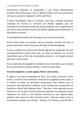 | os princípios da fé no alcorão e na sunnah36
benzimentos praticados na antiguidade, e que foram absolutamente
proibidos pelo profeta (que a Paz e a Bênção estejam com ele), pois deixam
com que as pessoas se apeguem a outros sem Deus.
E houve contradições entre os cientistas, caso seja o amuleto pindurado
composto de escritas ou versiculos do Alcorão Sagrado, pois uns
concordaram e permitiram sendo que outros proibiram, com o argumento de
que não se deve pendurar escritas do Alcorão Sagrado para benzimentos, e
são quatro os motivos:
1-A proibição do amuleto é de forma geral, sem nenhuma excessão.
2-Para barrar todos os pretextos, pois os pretextos resultam com que as
pessoas pendurem outras coisas que não sejam do Alcorão Sagrado.
3-Caso o amuleto de versiculos do Alcorão Sagrado for pendurado, ele será
consequentemente levado junto com seu dono ao banheiro ou ao local
especificado para a feita das necessidades pessoais, e na lavagem pessoal
após isto, e entre outros.
4-A cura pelo Alcorão Sagrado foi relatada de uma única forma, que é através
de sua leitura direta na pessoa doente, e nada mais além disto.
A terceira exigência: o uso de argolas, linhas e entre outros.
A argola é uma peça arredondada de ferro, ouro, prata ou bronze e entre
outros. Já a linha é bem conhecida, sendo de lã ou algodão e entre outros, e
os árabes na época da ignorância penduravam estes objetos para se
prevenirem de quebrantes e malifícios, como também para conquistarem os
benefícios, e Deus Todo-Poderoso Disse: ” Dize-lhes: Tereis reparado nos que
invocais em vez de Deus? Se Deus quisesse prejudicar-me, poderiam, acaso,
impedí-Lo? Ou então, se Ele quisesse favorecer-me com alguma graça,
poderiam eles privar-me dela? Dize-lhes (mais) : Deus me basta! A Ele se
encomendam aqueles que confiam.” Azzumar ( Os Grupos, versiculo:38), e
 