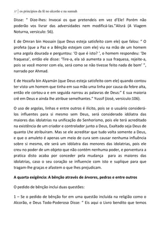 | os princípios da fé no alcorão e na sunnah37
Disse: ” Dize-lhes: Invocai os que pretendeis em vez d’Ele! Porém não
poderão vos livrar das adversidades nem modificá-las.”Alisrá (A Viagem
Noturna, versiculo: 56).
E de Omran bin Hossain (que Deus esteja satisfeito com ele) que falou: “ O
profeta (que a Paz e a Bênção estejam com ele) viu na mão de um homem
uma argola dourada e perguntou: ‘O que é isto? ’, o homem respondeu: ‘De
fraquesa’, então ele disse: ‘Tire-a, ela só aumenta a sua fraquesa, rejeite-a,
pois se você morrer com ela, será como se não tivesse feito nada de bom’ ”,
narrado por Ahmad.
E de Hozaifa bin Alyamán (que Deus esteja satisfeito com ele) quando contou
ter visto um homem que tinha em sua mão uma linha por causa da febre alta,
então ele cortou-a e em seguida narrou as palavras de Deus:” E sua maioria
crê em Deus e ainda lhe atribue semelhantes.” Yussif (José, versiculo:106).
O uso de argolas, linhas e entre outros é ilícito, pois se o usuário considerá-
los influentes para si mesmo sem Deus, será considerado idólatra das
maiores das idolatrias na unificação do Senhorismo, pois ele terá acreditado
na existência de um criador e controlador junto a Deus, Exaltado seja Deus de
quanto Lhe atribuíram. Mas se ele acreditar que tudo volta somente a Deus,
e que o amuleto é apenas um meio de cura sem causar nenhuma influência
sobre si mesmo, ele será um idólatra das menores das idolatrias, pois ele
creu no poder de um objeto que não contém nenhuma poder, e porventura a
pratica disto acaba por conceder pela mudança para as maiores das
idolatrias, caso o seu coração se influencie com isto e suplique para que
tragam-lhe graças e afastem o que lhes prejudicam.
A quarta exigência: A bênção através de árvores, pedras e entre outros
O pedido de bênção inclui duas questões:
1 – Se o pedido de bênção for em uma questão incluída na religião como o
Alcorão, e Deus Todo-Poderoso Disse: ” Eis aqui o Livro bendito que temos
 
