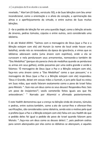 | os princípios da fé no alcorão e na sunnah38
revelado..” Alan’am (O Gado, versiculo: 92), e de Suas bênçãos com Seu amor
incondicional, como a orientação e o alivio do coração, a aprimoração das
almas e o aperfeiçoamento da virtude, e entre outros de Suas muitas
bênçãos.
2 –Se o pedido de bênção for em uma questão ilegal, como a bênção através
de árvores, pedras túmulos, cúpulas e entre outros, será considerado uma
idolatria.
E de abi Wakid Allíthí: “Saímos com o mensageiro de Deus (que a Paz e a
Bênção estejam com ele) até Hunain (o nome do local onde houve uma
batalha), sendo nós os renovadores da época da ignorância, e vimos que os
idólatras adoravam cedra (uma árvore com espinhos), onde a ela se
curvavam e nela penduravam seus armamentos, nomeando-a também de
“Das Medalhas” (porque ela parecia cheia de medalhas quando se pendurava
as armas em seus galhos), então passamos por uma cedra grande e verde e
falamos: ‘Ó mensageiro de Deus (que a Paz e a Bênção estejam com ele),
faça-nos uma árvore como a “Das Medalhas” como a que possuem,’ e o
mensageiro de Deus (que a Paz e a Bênção estejam com ele) respondeu:
‘Deus é Grande, deixei em vossas mãos a Sunnah, e juro pelo Qual eu estou
em Suas mãos, que vocês falaram exatamente como o povo de Israel falou
para Moisés: “..faze-nos um deus como os seus deuses! Respondeu-lhes: Sois
um povo de insipientes!”; vocês cometerão feitos iguais aos que lhe
antecederam.’ ” Narrado por Altarmizí e afirmado posteriormente.
E este Hadith demonstrou que a crença na bênção vinda de árvores, túmulos
e pedras, entre outros também, como a ato de curvar-lhes e oferecer-lhes
sacrificações, são considerados como idolatria, sendo este o motivo pelo qual
o profeta (que a Paz e a Bênção estejam com ele) falou em seu Hadith de que
o pedido deles foi igual o pedido do povo de Israel quando falaram para
Moisés: “..faça-nos um deus como os deuses deles!..”, pois pediram cedras
para serem abençoados por elas como os idólatras se abençoam, e aqueles
 
