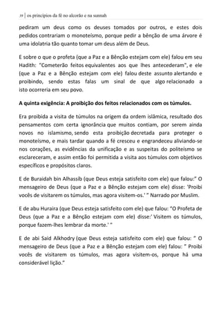 | os princípios da fé no alcorão e na sunnah39
pediram um deus como os deuses tomados por outros, e estes dois
pedidos contrariam o monoteísmo, porque pedir a bênção de uma árvore é
uma idolatria tão quanto tomar um deus além de Deus.
E sobre o que o profeta (que a Paz e a Bênção estejam com ele) falou em seu
Hadith: "Cometerão feitos equivalentes aos que lhes antecederam", e ele
(que a Paz e a Bênção estejam com ele) falou deste assunto alertando e
proibindo, sendo estas falas um sinal de que algo relacionado a
isto ocorreria em seu povo.
A quinta exigência: A proibição dos feitos relacionados com os túmulos.
Era proibida a visita de túmulos na origem da ordem islâmica, resultado dos
pensamentos com certa ignorância que muitos contiam, por serem ainda
novos no islamismo, sendo esta proibição decretada para proteger o
monoteísmo, e mais tardar quando a fé cresceu e engrandeceu aliviando-se
nos corações, as evidências da unificação e as suspeitas do politeísmo se
esclareceram, e assim então foi permitida a visita aos túmulos com objetivos
específicos e propósitos claros.
E de Buraidah bin Alhassíb (que Deus esteja satisfeito com ele) que falou:” O
mensageiro de Deus (que a Paz e a Bênção estejam com ele) disse: 'Proibi
vocês de visitarem os túmulos, mas agora visitem-os.' ” Narrado por Muslim.
E de abu Huraira (que Deus esteja satisfeito com ele) que falou: “O Profeta de
Deus (que a Paz e a Bênção estejam com ele) disse:' Visitem os túmulos,
porque fazem-lhes lembrar da morte.' "
E de abi Said Alkhodry (que Deus esteja satisfeito com ele) que falou: ” O
mensageiro de Deus (que a Paz e a Bênção estejam com ele) falou: ” Proibi
vocês de visitarem os túmulos, mas agora visitem-os, porque há uma
considerável lição.”
 