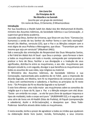 | os princípios da fé no alcorão e na sunnah4
Um Livro Em
Os Princípios da fé
No Alcorão e na Sunnah
(escrito por um grupo de cientistas)
Em nome de Deus, O Clemente, O Misericordioso
Introdução
Por Sua Excelência o Sheikh Saleh bin Abdul Aziz Bin Mohammed Al-Sheikh,
ministro dos Assuntos Islâmicos, da Sociedade Islãmica e sua Convocação , e
supervisor geral desta academia.
Louvado seja Deus, Senhor do Universo, que Disse em seu livro: “Convoca (os
humanos) a senda de teu Senhor da melhor forma e com bela exortação”
Annahl (As Abelhas, versiculo:125), que e Paz e as Bênçãos estejam com o
mais digno de seus Profetas e Mensageiros, que disse: “Transmitam por mim
mesmo que seja um versiculo” (Albukhari:3461).
Sob a execução das orientações do Responsável das Duas Mesquitas Santas,
o Rei Fahd bin Abdul Aziz Al Saud - que Deus o proteja - para fornecer o bem
a todos os muçulmanos em todo o mundo, começando por compreender e
praticar o livro de Deus, facilitar a sua divulgação e a tradução de seus
significados, distribuí-la entre os muçulmanos, e aos não muçulmanos que
desejam estudá-la, e em seguida, divulgar o que beneficia os muçulmanos em
todos os assuntos de suas vidas, seja religioso ou material.
O Ministério dos Assuntos Islâmicos, da Sociedade Islâmica e sua
Convocação, representada pela academia do rei Fahd , para a impressão do
Alcorão Sagrado, em Medina, tem fé na importância de convocar as pessoas
a Deus com conhecimento e sabedoria, e facilitou os princípios da fé neste
livro : "Os Princípios da Fé no Alcorão Sagrado e na Sunnah”.
E este livro oferece uma visão maior aos muçulmanos sobre os conceitos da
religião que é a base da fé, (que a Paz e a Bênção estejam com ele) disse:
"Existe um embrião no corpo .. se ele for puro (livre de qualquer impureza e
tipos de maldade), todo o corpo será puro " (ALBOKHARY:52), e é seguido por
uma série de livros em Al-Hadith (falas do Profeta), Al-Fiquah (compreenção
e sabedoria), Azzikr e Al-Du‘aa(oração), e desejamos que Deus Todo-
Poderoso beneficie através deles todos os muçulmanos.
E nesta ocasião, tenho o prazer de agradecer a todos os irmãos que ajudaram
na elaboração deste livro (autor, revisão, formulação), a seus sinceros
 
