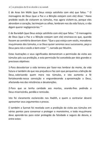 | os princípios da fé no alcorão e na sunnah41
E de Anas bin Málik (que Deus esteja satisfeito com ele) que falou: “ O
mensageiro de Deus (que a Paz e a Bênção estejam com ele) disse: ' Havia
proibido vocês de visitarem os túmulos, mas agora visitem-os, porque eles
abrandam o coração, lacrimejam os olhos, lembram-nos da vida futura, e não
digam querer negligenciá-los.' ”
E de Buraidah (que Deus esteja satisfeito com ele) que falou: ” O mensageiro
de Deus (que a Paz e a Bênção estejam com ele) ensinava-os que, quando
fossem ao cemitério deveriam dizer: “Que a paz esteja com vocês, moradores
muçulmanos dos túmulos, e se Deus quizer seremos seus successores, peço a
Deus para nós e vocês o bem-estar ' ”, narrado por Muslim.
Estas ilustrações e seus significados demonstram a permissão da visita aos
túmulos pós sua proibição, e esta permissão foi concebida por dois grandes e
preciosos objetivos:
1-Para desvalorizar a vida terrena por fazer-nos lembrar da morte, da vida
futura e também do que nos prejudica e faz com que perquemos a bênção de
Deus, valorizando quem mora nos túmulos, e isto aumenta a fé
fortalecendo nossa convicção e engrandecendo a aproximação a Deus,
afastando-nos das relutâncias e desatenções.
2-Para que se tenha caridade aos mortos, orando-lhes pedindo a
Deus misericórdia, perdão e remissão.
Isto foi claramente esclarecido nos Hadith, e quem o contrariar deverá
apresentar seus argumentos e provas.
E também a Sunnat foi revelada com a proibição da visita aos túmulos em
vários pontos para conservar e proteger o monoteímo, e todo muçulmano
deve aprende-los para estar protegido da falsidade e seguro do desvio, e
entre estes:
 