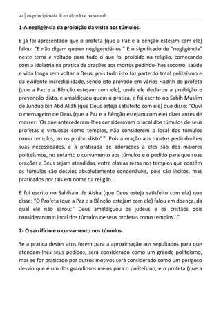 | os princípios da fé no alcorão e na sunnah40
1-A negligência da proibição da visita aos túmulos.
E já foi apresentado que o profeta (que a Paz e a Bênção estejam com ele)
falou: “E não digam querer negligenciá-los.” E o significado de “negligência”
neste tema é voltado para tudo o que foi proibido na religão, começando
com a idolatria na pratica de orações aos mortos pedindo-lhes socorro, saúde
e vida longa sem voltar a Deus, pois tudo isto faz parte do total politeísmo e
da evidente incredibilidade, sendo isto provado em vários Hadith do profeta
(que a Paz e a Bênção estejam com ele), onde ele declarou a proibição e
prevenção disto, e amaldiçuou quem o pratica, e foi escrito no Sahíh Muslim
de Jundub bin Abd Alláh (que Deus esteja satisfeito com ele) que disse: "Ouvi
o mensageiro de Deus (que a Paz e a Bênção estejam com ele) dizer antes de
morrer: 'Os que antecederam-lhes consideravam o local dos túmulos de seus
profetas e virtuosos como templos, não considerem o local dos túmulos
como templos, eu os proibo disto' ”. Pois a oração aos mortos pedindo-lhes
suas necessidades, e a praticada de adorações a eles são dos maiores
politeísmos, no entanto o curvamento aos túmulos e o pedido para que suas
orações a Deus sejam atendidas, entre elas as rezas nos templos que contém
os túmulos são desvios absolutamente condenáveis, pois são ilícitos, mas
praticados por tais em nome da religão.
E foi escrito no Sahíhain de Áisha (que Deus esteja satisfeito com ela) que
disse: “O Profeta (que a Paz e a Bênção estejam com ele) falou em doença, da
qual ele não sarou: ' Deus amaldiçuou os judeus e os cristãos pois
consideraram o local dos túmulos de seus profetas como templos.' "
2- O sacrifício e o curvamento nos túmulos.
Se a pratica destes atos forem para a aproximação aos sepultados para que
atendam-lhes seus pedidos, será considerado como um grande politeísmo,
mas se for praticado por outros motivos será considerado como um perigoso
desvio que é um dos grandiosos meios para o politeísmo, e o profeta (que a
 