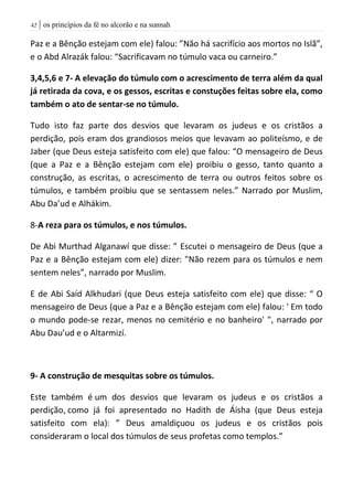 | os princípios da fé no alcorão e na sunnah42
Paz e a Bênção estejam com ele) falou: ”Não há sacrifício aos mortos no Islã”,
e o Abd Alrazák falou: “Sacrificavam no túmulo vaca ou carneiro.”
3,4,5,6 e 7- A elevação do túmulo com o acrescimento de terra além da qual
já retirada da cova, e os gessos, escritas e constuções feitas sobre ela, como
também o ato de sentar-se no túmulo.
Tudo isto faz parte dos desvios que levaram os judeus e os cristãos a
perdição, pois eram dos grandiosos meios que levavam ao politeísmo, e de
Jaber (que Deus esteja satisfeito com ele) que falou: “O mensageiro de Deus
(que a Paz e a Bênção estejam com ele) proibiu o gesso, tanto quanto a
construção, as escritas, o acrescimento de terra ou outros feitos sobre os
túmulos, e também proibiu que se sentassem neles.” Narrado por Muslim,
Abu Da’ud e Alhákim.
8-A reza para os túmulos, e nos túmulos.
De Abi Murthad Alganawí que disse: ” Escutei o mensageiro de Deus (que a
Paz e a Bênção estejam com ele) dizer: "Não rezem para os túmulos e nem
sentem neles”, narrado por Muslim.
E de Abi Saíd Alkhudari (que Deus esteja satisfeito com ele) que disse: “ O
mensageiro de Deus (que a Paz e a Bênção estejam com ele) falou: ' Em todo
o mundo pode-se rezar, menos no cemitério e no banheiro' ", narrado por
Abu Dau’ud e o Altarmizí.
9- A construção de mesquitas sobre os túmulos.
Este também é um dos desvios que levaram os judeus e os cristãos a
perdição, como já foi apresentado no Hadith de Áisha (que Deus esteja
satisfeito com ela): ” Deus amaldiçuou os judeus e os cristãos pois
consideraram o local dos túmulos de seus profetas como templos.”
 