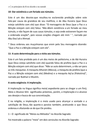 | os princípios da fé no alcorão e na sunnah43
10- Dar existência a um feriado aos túmulos.
Este é um dos desvios que resultou na esclarecida proibição sobre este
fato por causa da grandeza de seu malifício, e de Abu Huraira (que Deus
esteja satisfeito com ele) que disse: “O mensageiro de Deus (que a Paz e a
Bênção estejam com ele) falou: 'Não dêem existência a um feriado ao meu
túmulo, e não façam de suas casas túmulos, e seja onde estiverem façam-me
a ordenada oração*, pois vossas orações chegam até mim ' ", narrado por
Abu Dau’ud e Ahmad.
* Deus ordenou aos muçulmanos que orem pelo Seu mensageiro dizendo:
“Que a Paz e a Bênção estejam com ele”.
11- A auto determinação para a visita aos túmulos.
Este é um fato proibido pois é um dos meios de politeísmo, e de Abi Huraira
(que Deus esteja satisfeito com ele) quando falou do profeta (que a Paz e a
Bênção estejam com ele) que disse: “Não se auto determinem, a não ser para
as três mesquitas: A mesquita Alharám (Mecca), a mesquita do profeta (que a
Paz e a Bênção estejam com ele) (Medina) e a mesquita Aq’sa (Palestina)”,
narrado por Bukhari e Muslim.
A sexta exigência: A imploração.
A imploração na língua significa meio( expediente para se chegar a um fim);
Meio e Alcance têm significados próximos, porém, a Imploração é o alcance
aos desejos e busca de sua concretização.
E na religião, a imploração é o meio usado para alcançar a vontade e a
satisfação de Deus, tão quanto o paraíso também, praticando o que Deus
ordenou e afastando-se do que Ele proibiu.
1 – O significado de “Meios ou Métodos” no Alcorão Sagrado:
Foi mostrado a palavra "meio” em dois versiculos no Alcorão Sagrado:
 