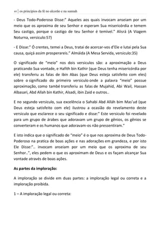 | os princípios da fé no alcorão e na sunnah44
- Deus Todo-Poderoso Disse:” Aqueles aos quais invocam anseiam por um
meio que os aproxima de seu Senhor e esperam Sua misericórdia e temem
Seu castigo, porque o castigo de teu Senhor é temível.” Alisrá (A Viagem
Noturna, versiculo:57)
- E Disse:” Ó crentes, temei a Deus, tratai de acercar-vos d’Ele e lutai pela Sua
causa, quiçá assim prosperareis.” Almáida (A Mesa Servida, versiculo:35)
O significado de “meio” nos dois versiculos são: a aproximação a Deus
praticando Sua vontade, e Hafith bin Kathir (que Deus tenha misericórdia por
ele) transferiu as falas de ibin Abas (que Deus esteja satisfeito com eles)
sobre o significado do primeiro versiculo onde a palavra “meio” possue
aproximação, como també transferiu as falas de Mujahid, Abi Wail, Hassan
Albasari, Abd Allah bin Kathir, Alsadi, ibin Zaid e outros..
E no segundo versiculo, sua excelência o Sahabi Abd Alláh bim Mas’ud (que
Deus esteja satisfeito com ele) ilustrou a ocasião do revelamento deste
versiculo que esclarece o seu significado e disse:” Este versiculo foi revelado
para um grupo de árabes que adoravam um grupo de gênios, os gênios se
converteram e os humanos que adoravam-os não pressentiram.”
E isto indica que o significado de “meio” é o que nos aproxima de Deus Todo-
Poderoso na pratica de boas ações e nas adorações em grandeza, e por isto
Ele Disse:”.. invocam anseiam por um meio que os aproxima de seu
Senhor..”, eles pedem o que os aproximam de Deus e os façam alcançar Sua
vontade através de boas ações.
As partes da imploração:
A imploração se divide em duas partes: a imploração legal ou correta e a
imploração proibida.
1 – A imploração legal ou correta:
 