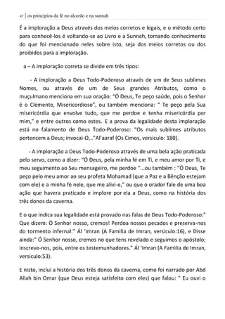 | os princípios da fé no alcorão e na sunnah45
É a imploração a Deus através dos meios corretos e legais, e o método certo
para conhecê-los é voltando-se ao Livro e a Sunnah, tomando conhecimento
do que foi mencionado neles sobre isto, seja dos meios corretos ou dos
proibidos para a imploração.
a – A imploração correta se divide em três tipos:
- A imploração a Deus Todo-Poderoso através de um de Seus sublimes
Nomes, ou através de um de Seus grandes Atributos, como o
muçulmano menciona em sua oração: “Ó Deus, Te peço saúde, pois o Senhor
é o Clemente, Misericordioso”, ou também menciona: “ Te peço pela Sua
misericórdia que envolve tudo, que me perdoe e tenha misericórdia por
mim,” e entre outros como estes. E a prova da legalidade desta imploração
está no falamento de Deus Todo-Poderoso: “Os mais sublimes atributos
pertencem a Deus; invocai-O,..”Al’aaraf (Os Cimos, versiculo: 180).
- A imploração a Deus Todo-Poderoso através de uma bela ação praticada
pelo servo, como a dizer: “Ó Deus, pela minha fé em Ti, e meu amor por Ti, e
meu seguimento ao Seu mensageiro, me perdoe “...ou também : “Ó Deus, Te
peço pelo meu amor ao seu profeta Mohamad (que a Paz e a Bênção estejam
com ele) e a minha fé nele, que me alivi-e,” ou que o orador fale de uma boa
ação que havera praticado e implore por ela a Deus, como na história dos
três donos da caverna.
E o que indica sua legalidade está provado nas falas de Deus Todo-Poderoso:”
Que dizem: Ó Senhor nosso, cremos! Perdoa nossos pecados e preserva-nos
do tormento infernal.” Ál ‘Imran (A Familia de Imran, versiculo:16), e Disse
ainda:” Ó Senhor nosso, cremos no que tens revelado e seguimos o apóstolo;
inscreve-nos, pois, entre os testemunhadores.” Ál ‘Imran (A Familia de Imran,
versiculo:53).
E nisto, inclui a história dos três donos da caverna, como foi narrado por Abd
Allah bin Omar (que Deus esteja satisfeito com eles) que falou: " Eu ouvi o
 