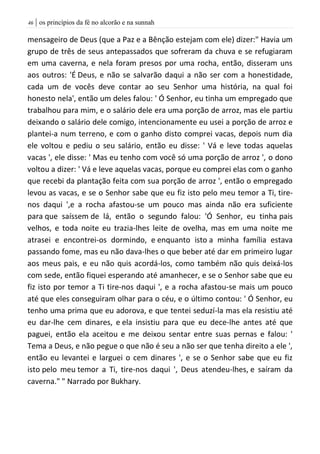 | os princípios da fé no alcorão e na sunnah46
mensageiro de Deus (que a Paz e a Bênção estejam com ele) dizer:" Havia um
grupo de três de seus antepassados que sofreram da chuva e se refugiaram
em uma caverna, e nela foram presos por uma rocha, então, disseram uns
aos outros: 'É Deus, e não se salvarão daqui a não ser com a honestidade,
cada um de vocês deve contar ao seu Senhor uma história, na qual foi
honesto nela', então um deles falou: ' Ó Senhor, eu tinha um empregado que
trabalhou para mim, e o salário dele era uma porção de arroz, mas ele partiu
deixando o salário dele comigo, intencionamente eu usei a porção de arroz e
plantei-a num terreno, e com o ganho disto comprei vacas, depois num dia
ele voltou e pediu o seu salário, então eu disse: ' Vá e leve todas aquelas
vacas ', ele disse: ' Mas eu tenho com você só uma porção de arroz ', o dono
voltou a dizer: ' Vá e leve aquelas vacas, porque eu comprei elas com o ganho
que recebi da plantação feita com sua porção de arroz ', então o empregado
levou as vacas, e se o Senhor sabe que eu fiz isto pelo meu temor a Ti, tire-
nos daqui ',e a rocha afastou-se um pouco mas ainda não era suficiente
para que saíssem de lá, então o segundo falou: 'Ó Senhor, eu tinha pais
velhos, e toda noite eu trazia-lhes leite de ovelha, mas em uma noite me
atrasei e encontrei-os dormindo, e enquanto isto a minha família estava
passando fome, mas eu não dava-lhes o que beber até dar em primeiro lugar
aos meus pais, e eu não quis acordá-los, como também não quis deixá-los
com sede, então fiquei esperando até amanhecer, e se o Senhor sabe que eu
fiz isto por temor a Ti tire-nos daqui ', e a rocha afastou-se mais um pouco
até que eles conseguiram olhar para o céu, e o último contou: ' Ó Senhor, eu
tenho uma prima que eu adorova, e que tentei seduzí-la mas ela resistiu até
eu dar-lhe cem dinares, e ela insistiu para que eu dece-lhe antes até que
paguei, então ela aceitou e me deixou sentar entre suas pernas e falou: '
Tema a Deus, e não pegue o que não é seu a não ser que tenha direito a ele ',
então eu levantei e larguei o cem dinares ', e se o Senhor sabe que eu fiz
isto pelo meu temor a Ti, tire-nos daqui ', Deus atendeu-lhes, e saíram da
caverna." " Narrado por Bukhary.
 