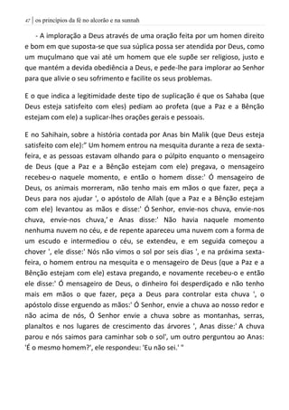 | os princípios da fé no alcorão e na sunnah47
- A imploração a Deus através de uma oração feita por um homen direito
e bom em que suposta-se que sua súplica possa ser atendida por Deus, como
um muçulmano que vai até um homem que ele supõe ser religioso, justo e
que mantém a devida obediência a Deus, e pede-lhe para implorar ao Senhor
para que alivie o seu sofrimento e facilite os seus problemas.
E o que indica a legitimidade deste tipo de suplicação é que os Sahaba (que
Deus esteja satisfeito com eles) pediam ao profeta (que a Paz e a Bênção
estejam com ele) a suplicar-lhes orações gerais e pessoais.
E no Sahihain, sobre a história contada por Anas bin Malik (que Deus esteja
satisfeito com ele):” Um homem entrou na mesquita durante a reza de sexta-
feira, e as pessoas estavam olhando para o púlpito enquanto o mensageiro
de Deus (que a Paz e a Bênção estejam com ele) pregava, o mensageiro
recebeu-o naquele momento, e então o homem disse:' Ó mensageiro de
Deus, os animais morreram, não tenho mais em mãos o que fazer, peça a
Deus para nos ajudar ', o apóstolo de Allah (que a Paz e a Bênção estejam
com ele) levantou as mãos e disse:' Ó Senhor, envie-nos chuva, envie-nos
chuva, envie-nos chuva,’ e Anas disse:' Não havia naquele momento
nenhuma nuvem no céu, e de repente apareceu uma nuvem com a forma de
um escudo e intermediou o céu, se extendeu, e em seguida começou a
chover ', ele disse:' Nós não vimos o sol por seis dias ', e na próxima sexta-
feira, o homem entrou na mesquita e o mensageiro de Deus (que a Paz e a
Bênção estejam com ele) estava pregando, e novamente recebeu-o e então
ele disse:' Ó mensageiro de Deus, o dinheiro foi desperdiçado e não tenho
mais em mãos o que fazer, peça a Deus para controlar esta chuva ', o
apóstolo disse erguendo as mãos:' Ó Senhor, envie a chuva ao nosso redor e
não acima de nós, Ó Senhor envie a chuva sobre as montanhas, serras,
planaltos e nos lugares de crescimento das árvores ', Anas disse:' A chuva
parou e nós saimos para caminhar sob o sol', um outro perguntou ao Anas:
'É o mesmo homem?', ele respondeu: 'Eu não sei.' "
 