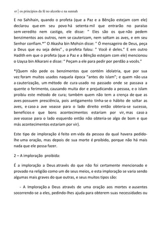 | os princípios da fé no alcorão e na sunnah48
E no Sahihain, quando o profeta (que a Paz e a Bênção estejam com ele)
declarou que em seu povo há setenta mil que entrarão no paraíso
sem veredito nem castigo, ele disse: ” Eles são os que não pedem
benzimentos aos outros, nem se cauterizam, nem soltam as aves, e em seu
Senhor confiam.*” O Akasha bin Mohsin disse: " Ó mensageiro de Deus, peça
a Deus que eu seja deles” , o profeta falou: ” Você é deles.” E em outro
Hadith em que o profeta (que a Paz e a Bênção estejam com ele) mencionou
o Uaysa bin Alkarani e disse: “ Peçam a ele para pedir por perdão a vocês.”
*(Quem não pede os benzimentos que contém idolatria, que por sua
vez foram muitos usados naquela época ”antes do islam”; e quem não usa
a cauterização, um método de cura usado no passado onde se passava a
quente o ferimento, causando muita dor e prejudicando a pessoa, e o islam
proibiu este método de cura; também quem não tem a crença de que as
aves possuem presciência, pois antigamento tinha-se o hábito de soltar as
aves, e caso a ave voasse para o lado direito então obteria-se sucesso,
benefícios e que bons acontecimentos estariam por vir, mas caso a
ave voasse para o lado esquerdo então não obteria-se algo de bom e que
más acontecimentos estariam por vir).
Este tipo de imploração é feito em vida da pessoa da qual havera pedido-
lhe uma oração, mas depois de sua morte é proibido, porque não há mais
nada que ele possa fazer.
2 – A imploração proibida:
É a imploração a Deus através do que não foi certamente mencionado e
provado na religião como um de seus meios, e esta imploração se varia sendo
algumas mais graves do que outras, e seus muitos tipos são:
- A Imploração a Deus através de uma oração aos mortes e ausentes
socorrendo-se a eles, pedindo-lhes ajuda para obterem suas necessidades ou
 