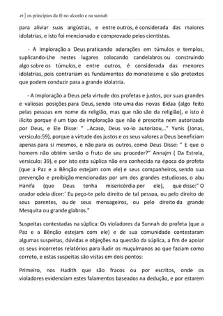 | os princípios da fé no alcorão e na sunnah49
para aliviar suas angústias, e entre outros, é considerada das maiores
idolatrias, e isto foi mencionado e comprovado pelos cientistas.
- A Imploração a Deus praticando adorações em túmulos e templos,
suplicando-Lhe nestes lugares colocando candelabros ou construindo
algo sobre os túmulos, e entre outros, é considerada das menores
idolatrias, pois contrariam os fundamentos do monoteismo e são pretextos
que podem conduzir para a grande idolatria.
- A Imploração a Deus pela virtude dos profetas e justos, por suas grandes
e valiosas posições para Deus, sendo isto uma das novas Bidaa (algo feito
pelas pessoas em nome da religião, mas que não são da religião), e isto é
ilícito porque é um tipo de imploração que não é prescrita nem autorizada
por Deus, e Ele Disse: ” ..Acaso, Deus vo-lo autorizou,..” Yunis (Jonas,
versiculo:59), porque a virtude dos justos e os seus valores a Deus beneficiam
apenas para si mesmos, e não para os outros, como Deus Disse: ” E que o
homem não obtém senão o fruto de seu proceder?” Annajm ( Da Estrela,
versiculo: 39), e por isto esta súplica não era conhecida na época do profeta
(que a Paz e a Bênção estejam com ele) e seus companheiros, sendo sua
prevenção e proibição mencionadas por um dos grandes estudiosos, o abu
Hanifa (que Deus tenha misericórdia por ele), que disse:” O
orador odeia dizer:' Eu peço-te pelo direito de tal pessoa, ou pelo direito de
seus parentes, ou de seus mensageiros, ou pelo direito da grande
Mesquita ou grande glabros.”
Suspeitas contestadas na súplica: Os violadores da Sunnah do profeta (que a
Paz e a Bênção estejam com ele) e de sua comunidade contestaram
algumas suspeitas, dúvidas e objeções na questão da súplica, a fim de apoiar
os seus incorretos relatórios para iludir os muçulmanos ao que faziam como
correto, e estas suspeitas são vistas em dois pontos:
Primeiro, nos Hadith que são fracos ou por escritos, onde os
violadores evidenciam estes falamentos baseados na dedução, e por estarem
 