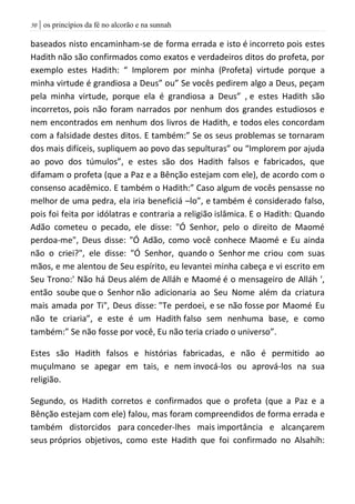 | os princípios da fé no alcorão e na sunnah51
baseados nisto encaminham-se de forma errada e isto é incorreto pois estes
Hadith não são confirmados como exatos e verdadeiros ditos do profeta, por
exemplo estes Hadith: “ Implorem por minha (Profeta) virtude porque a
minha virtude é grandiosa a Deus” ou” Se vocês pedirem algo a Deus, peçam
pela minha virtude, porque ela é grandiosa a Deus” , e estes Hadith são
incorretos, pois não foram narrados por nenhum dos grandes estudiosos e
nem encontrados em nenhum dos livros de Hadith, e todos eles concordam
com a falsidade destes ditos. E também:” Se os seus problemas se tornaram
dos mais difíceis, supliquem ao povo das sepulturas” ou “Implorem por ajuda
ao povo dos túmulos”, e estes são dos Hadith falsos e fabricados, que
difamam o profeta (que a Paz e a Bênção estejam com ele), de acordo com o
consenso acadêmico. E também o Hadith:” Caso algum de vocês pensasse no
melhor de uma pedra, ela iria beneficiá –lo”, e também é considerado falso,
pois foi feita por idólatras e contraria a religião islâmica. E o Hadith: Quando
Adão cometeu o pecado, ele disse: "Ó Senhor, pelo o direito de Maomé
perdoa-me", Deus disse: "Ó Adão, como você conhece Maomé e Eu ainda
não o criei?", ele disse: "Ó Senhor, quando o Senhor me criou com suas
mãos, e me alentou de Seu espírito, eu levantei minha cabeça e vi escrito em
Seu Trono:' Não há Deus além de Alláh e Maomé é o mensageiro de Alláh ',
então soube que o Senhor não adicionaria ao Seu Nome além da criatura
mais amada por Ti", Deus disse: "Te perdoei, e se não fosse por Maomé Eu
não te criaria”, e este é um Hadith falso sem nenhuma base, e como
também:” Se não fosse por você, Eu não teria criado o universo”.
Estes são Hadith falsos e histórias fabricadas, e não é permitido ao
muçulmano se apegar em tais, e nem invocá-los ou aprová-los na sua
religião.
Segundo, os Hadith corretos e confirmados que o profeta (que a Paz e a
Bênção estejam com ele) falou, mas foram compreendidos de forma errada e
também distorcidos para conceder-lhes mais importância e alcançarem
seus próprios objetivos, como este Hadith que foi confirmado no Alsahíh:
 