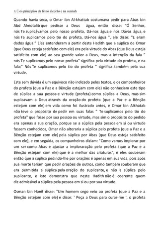 | os princípios da fé no alcorão e na sunnah50
Quando havia seca, o Omar ibn Al-khattab costumava pedir para Abas bin
Abd Almotalib que pedisse a Deus água, então disse: "Ó Senhor,
nós Te suplicávamos pelo nosso profeta, Dá-nos água,e nos Dávas água, e
nós Te suplicamos pelo tio do profeta, Dá-nos água ", ele disse: "E eram
dados água.” Eles entenderam a partir deste Hadith que a súplica de Omar
(que Deus esteja satisfeito com ele) era pela virtude do Abas (que Deus esteja
satisfeito com ele) ao seu grande valor a Deus, mas a intenção da fala ”
nós Te suplicamos pelo nosso profeta” significa pela virtude do profeta, e na
fala:” Nós Te suplicamos pelo tio do profeta ” significa também pela sua
virtude.
Este sem dúvida é um equívoco não indicado pelos textos, e os companheiros
do profeta (que a Paz e a Bênção estejam com ele) não conheciam este tipo
de súplica a sua pessoa e virtude (profeta) como súplica a Deus, mas sim
suplicavam a Deus através da oração do profeta (que a Paz e a Bênção
estejam com ele) em vida como foi ilustrado antes, e Omar bin Alkhatab
não teve o propósito de pedir em suas falas " Te suplicamos pelo tio do
profeta" que fosse por sua pessoa ou virtude, mas sim o propósito do pedido
era apenas a sua oração, porque se a súplica pela pessoa em si ou virtude
fossem conhecidos, Omar não alteraria a súplica pelo profeta (que a Paz e a
Bênção estejam com ele) pela súplica por Abas (que Deus esteja satisfeito
com ele), e em seguida, os companheiros diziam: "Como vamos implorar por
um ser como Abas e ajustar a imploraração pelo profeta (que a Paz e a
Bênção estejam com ele) que é a melhor das criaturas", e eles souberam
então que a súplica pedindo-lhe por orações é apenas em sua vida, pois após
sua morte teriam que pedir orações de outros, como também souberam que
era permitida a súplica pela oração do suplicante, e não a súplica pelo
suplicante, e isto demonstra que neste Hadith não é coerente quem
diz admissível a súplica pela pessoa em si ou por sua virtude.
Osman bin Hanif disse: "Um homem cego veio ao profeta (que a Paz e a
Bênção estejam com ele) e disse: ' Peça a Deus para curar-me ', o profeta
 