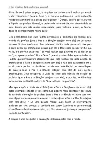 | os princípios da fé no alcorão e na sunnah52
disse:' Se você quiser eu peço, e se quiser ser paciente será melhor para você
', ele respondeu:' Peça a Deus ', o profeta ordenou-o a fazer a ablução
(wudoo) e aprimorá-la, e então orar dizendo: " Ó Deus, eu oro por Ti, eu vim
a Ti pelo seu profeta Maomé, o profeta da misericórdia, vim através dele ao
meu Senhor por esta minha necessidade, para realizá-la a mim, ó Senhor
deixá-lo interceder para minha cura.”
Eles entenderam que este Hadith demonstra a admissão da súplica pela
virtude do profeta (que a Paz e a Bênção estejam com ele) ou de outras
pessoas direitas, sendo que não contém no Hadith nada que ateste isto, pois
o cego pediu ao profeta que orasse por ele a Deus para recuperar-lhe sua
visão, e o profeta disse-lhe: “ Se você quiser seja paciente ou se quiser eu
oro", o cego respondeu:" Ore a Deus..” , e entre outras falas apresentadas no
Hadith, que demonstram claramente que esta súplica era pela oração do
profeta (que a Paze a Bênção estejam com ele) e não pela sua pessoa em si
ou virtude, e por isso os cientistas consideraram este Hadith um dos milagres
do profeta (que a Paz e a Bênção estejam com ele) de suas aceitas
orações, pois Deus recuperou a visão do cego pela bênção da oração do
profeta (que a Paz e a Bênção estejam com ele), e por isto o Albahikey
mencionou este Hadith no livro de “As evidências da profecia”.
Mas agora, após a morte do profeta (que a Paz e a Bênção estejam com ele),
estes exemplos citados e tais como não podem mais acontecer por causa
da ausência da oração do profeta (que a Paz e a Bênção estejam com ele)
para alguém após sua morte, e como o profeta (que a Paz e a Bênção estejam
com ele) disse: " Se uma pessoa morre, suas ações se interrompem,
a não ser em três pontos: a caridade em curso (contínua e permanente),
o benéfico conhecimento e ensino, e o filho de um ser justo que ore por ele”.
Narrado por Muslim.
A oração é uma das justas e boas ações interrompidas com a morte.
 