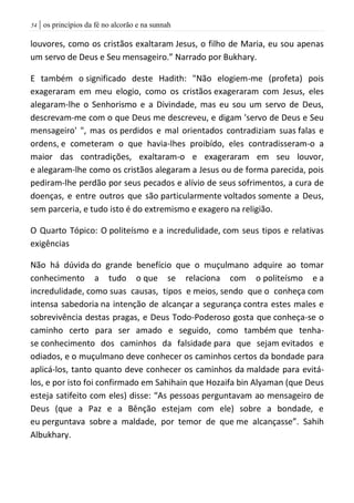 | os princípios da fé no alcorão e na sunnah54
louvores, como os cristãos exaltaram Jesus, o filho de Maria, eu sou apenas
um servo de Deus e Seu mensageiro.” Narrado por Bukhary.
E também o significado deste Hadith: "Não elogiem-me (profeta) pois
exageraram em meu elogio, como os cristãos exageraram com Jesus, eles
alegaram-lhe o Senhorismo e a Divindade, mas eu sou um servo de Deus,
descrevam-me com o que Deus me descreveu, e digam 'servo de Deus e Seu
mensageiro' ", mas os perdidos e mal orientados contradiziam suas falas e
ordens, e cometeram o que havia-lhes proibído, eles contradisseram-o a
maior das contradições, exaltaram-o e exageraram em seu louvor,
e alegaram-lhe como os cristãos alegaram a Jesus ou de forma parecida, pois
pediram-lhe perdão por seus pecados e alívio de seus sofrimentos, a cura de
doenças, e entre outros que são particularmente voltados somente a Deus,
sem parceria, e tudo isto é do extremismo e exagero na religião.
O Quarto Tópico: O politeísmo e a incredulidade, com seus tipos e relativas
exigências
Não há dúvida do grande benefício que o muçulmano adquire ao tomar
conhecimento a tudo o que se relaciona com o politeísmo e a
incredulidade, como suas causas, tipos e meios, sendo que o conheça com
intensa sabedoria na intenção de alcançar a segurança contra estes males e
sobrevivência destas pragas, e Deus Todo-Poderoso gosta que conheça-se o
caminho certo para ser amado e seguido, como também que tenha-
se conhecimento dos caminhos da falsidade para que sejam evitados e
odiados, e o muçulmano deve conhecer os caminhos certos da bondade para
aplicá-los, tanto quanto deve conhecer os caminhos da maldade para evitá-
los, e por isto foi confirmado em Sahihain que Hozaifa bin Alyaman (que Deus
esteja satifeito com eles) disse: “As pessoas perguntavam ao mensageiro de
Deus (que a Paz e a Bênção estejam com ele) sobre a bondade, e
eu perguntava sobre a maldade, por temor de que me alcançasse”. Sahih
Albukhary.
 