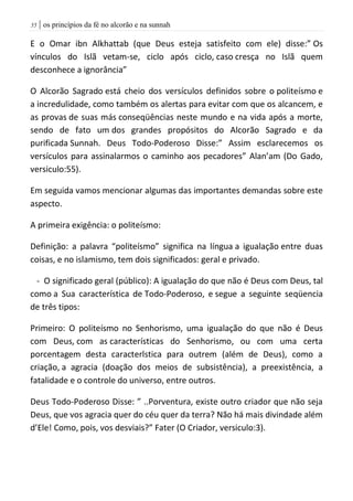 | os princípios da fé no alcorão e na sunnah55
E o Omar ibn Alkhattab (que Deus esteja satisfeito com ele) disse:” Os
vínculos do Islã vetam-se, ciclo após ciclo, caso cresça no Islã quem
desconhece a ignorância”
O Alcorão Sagrado está cheio dos versículos definidos sobre o politeísmo e
a incredulidade, como também os alertas para evitar com que os alcancem, e
as provas de suas más conseqüências neste mundo e na vida após a morte,
sendo de fato um dos grandes propósitos do Alcorão Sagrado e da
purificada Sunnah. Deus Todo-Poderoso Disse:” Assim esclarecemos os
versículos para assinalarmos o caminho aos pecadores” Alan’am (Do Gado,
versiculo:55).
Em seguida vamos mencionar algumas das importantes demandas sobre este
aspecto.
A primeira exigência: o politeísmo:
Definição: a palavra “politeísmo” significa na língua a igualação entre duas
coisas, e no islamismo, tem dois significados: geral e privado.
- O significado geral (público): A igualação do que não é Deus com Deus, tal
como a Sua característica de Todo-Poderoso, e segue a seguinte seqüencia
de três tipos:
Primeiro: O politeísmo no Senhorismo, uma igualação do que não é Deus
com Deus, com as características do Senhorismo, ou com uma certa
porcentagem desta caracterlstica para outrem (além de Deus), como a
criação, a agracia (doação dos meios de subsistência), a preexistência, a
fatalidade e o controle do universo, entre outros.
Deus Todo-Poderoso Disse: ” ..Porventura, existe outro criador que não seja
Deus, que vos agracia quer do céu quer da terra? Não há mais divindade além
d’Ele! Como, pois, vos desviais?” Fater (O Criador, versiculo:3).
 