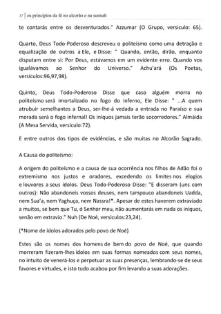 | os princípios da fé no alcorão e na sunnah57
te contarás entre os desventurados." Azzumar (O Grupo, versiculo: 65).
Quarto, Deus Todo-Poderoso descreveu o politeísmo como uma detração e
equalização de outros a Ele, e Disse: ” Quando, então, dirão, enquanto
disputam entre si: Por Deus, estávamos em um evidente erro. Quando vos
igualávamos ao Senhor do Universo.” Achu’ará (Os Poetas,
versiculos:96,97,98).
Quinto, Deus Todo-Poderoso Disse que caso alguém morra no
politeísmo será imortalizado no fogo do inferno, Ele Disse: ” ...A quem
atrubuir semelhantes a Deus, ser-lhe-á vedada a entrada no Paraíso e sua
morada será o fogo infernal! Os iníquos jamais terão socorredores.” Almáida
(A Mesa Servida, versiculo:72).
E entre outros dos tipos de evidências, e são muitas no Alcorão Sagrado.
A Causa do politeísmo:
A origem do politeísmo e a causa de sua ocorrência nos filhos de Adão foi o
extremismo nos justos e oradores, excedendo os limites nos elogios
e louvores a seus ídolos. Deus Todo-Poderoso Disse: ”E disseram (uns com
outros): Não abandoneis vossos deuses, nem tampouco abandoneis Uadda,
nem Sua’a, nem Yaghuça, nem Nassra!*. Apesar de estes haverem extraviado
a muitos, se bem que Tu, ó Senhor meu, não aumentarás em nada os iníquos,
senão em extravio.” Nuh (De Noé, versiculos:23,24).
(*Nome de ídolos adorados pelo povo de Noé)
Estes são os nomes dos homens de bem do povo de Noé, que quando
morreram fizeram-lhes ídolos em suas formas nomeados com seus nomes,
no intuito de venerá-los e perpetuar as suas presenças, lembrando-se de seus
favores e virtudes, e isto tudo acabou por fim levando a suas adorações.
 